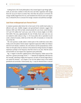 Looking back at the Greek philosophers, they seemed again to get things right –
earth, air and water combine to form the trees and other vegetation with energy
from the sun (at its heart an atomic fire). And when the process is reversed, the
energy initially forged from the sun, and translated into form by trees and vegeta-
tion, is released by fire to consume the storage container and yield heat and light.
Just how widespread are forest fires?
A common question asked about fire is how much of the world’s land surface is
affected each year. Satellite imagery and ground-based estimates suggest that
between 2000 and 2004 (a fairly normal period) the area burnt varied between
2.97 and 3.74 million km2
each year, most of this in forests (Giglio et al. 2006,
FAO 2007). This area, approximately the size of India, burnt each year you can
see isolated in dark colours in Fig. 1.1. Or if you prefer, this is equivalent to just
under a third of Canada, a little less of the USA, 40% of Australia or 12 times the
area of the UK.
The next question usually asked is which parts of the world burn most often.
Today across the planet, biomes (major vegetation types) have fallen into balance
with the local climatic conditions, the soil richness and the preponderance of fire.
There are few places that are immune to fire (Antarctica being one) but of a higher
importance perhaps is the frequency that fires return to an area. This fire return
interval within an area impacts the vegetation most profoundly.
Fig. 1.1 begins to describe a global picture of fire frequency. Darker areas of the
map have a greater percentage of the 1º  1º (latitude by longitude) cells burnt by
fire annually, indicating a higher fire frequency. For fires of natural origin (that is,
not started by humans – see Chapter 3) we see the darkest areas in the world’s
grasslands and savannahs. Unfortunately, Fig. 1.1 may be distorted from a ‘natural’
Figure 1.1
A 1º  1º global map of average annual
area burnt (% of cell burnt) for 1960–2000.
# International Association of Wildland Fire
2009. Reproduced with permission from the
International Journal of Wildland Fire 18(5):
483–507 (Flannigan, M.D., Krachuck, M.A.,
de Groot, W.J., Wotton, M  Gowman, L.M.)
DOI 10.1071/WF08187. Published by CSIRO
Publishing, Melbourne, Australia.
4 IN THE BEGINNING
 
