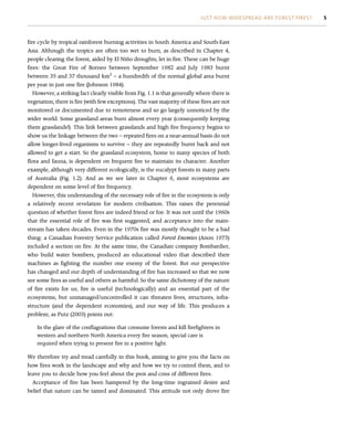 fire cycle by tropical rainforest burning activities in South America and South-East
Asia. Although the tropics are often too wet to burn, as described in Chapter 4,
people clearing the forest, aided by El Niño droughts, let in fire. These can be huge
fires: the Great Fire of Borneo between September 1982 and July 1983 burnt
between 35 and 37 thousand km2
– a hundredth of the normal global area burnt
per year in just one fire (Johnson 1984).
However, a striking fact clearly visible from Fig. 1.1 is that generally where there is
vegetation, there is fire (with few exceptions). The vast majority of these fires are not
monitored or documented due to remoteness and so go largely unnoticed by the
wider world. Some grassland areas burn almost every year (consequently keeping
them grasslands!). This link between grasslands and high fire frequency begins to
show us the linkage between the two – repeated fires on a near-annual basis do not
allow longer-lived organisms to survive – they are repeatedly burnt back and not
allowed to get a start. So the grassland ecosystem, home to many species of both
flora and fauna, is dependent on frequent fire to maintain its character. Another
example, although very different ecologically, is the eucalypt forests in many parts
of Australia (Fig. 1.2). And as we see later in Chapter 6, most ecosystems are
dependent on some level of fire frequency.
However, this understanding of the necessary role of fire in the ecosystem is only
a relatively recent revelation for modern civilisation. This raises the perennial
question of whether forest fires are indeed friend or foe. It was not until the 1960s
that the essential role of fire was first suggested, and acceptance into the main-
stream has taken decades. Even in the 1970s fire was mostly thought to be a bad
thing: a Canadian Forestry Service publication called Forest Enemies (Anon 1973)
included a section on fire. At the same time, the Canadian company Bombardier,
who build water bombers, produced an educational video that described their
machines as fighting the number one enemy of the forest. But our perspective
has changed and our depth of understanding of fire has increased so that we now
see some fires as useful and others as harmful. So the same dichotomy of the nature
of fire exists for us; fire is useful (technologically) and an essential part of the
ecosystems, but unmanaged/uncontrolled it can threaten lives, structures, infra-
structure (and the dependent economies), and our way of life. This produces a
problem; as Putz (2003) points out:
In the glare of the conflagrations that consume forests and kill firefighters in
western and northern North America every fire season, special care is
required when trying to present fire in a positive light.
We therefore try and tread carefully in this book, aiming to give you the facts on
how fires work in the landscape and why and how we try to control them, and to
leave you to decide how you feel about the pros and cons of different fires.
Acceptance of fire has been hampered by the long-time ingrained desire and
belief that nature can be tamed and dominated. This attitude not only drove fire
JUST HOW WIDESPREAD ARE FOREST FIRES? 5
 