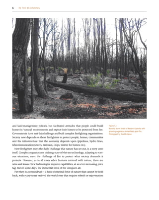 and land-management policies, but facilitated attitudes that people could build
homes in ‘natural’ environments and expect their homes to be protected from fire.
Governments have met this challenge and built complex firefighting organisations.
Society now depends on these firefighters to protect people, homes, communities
and the infrastructure that the economy depends upon (pipelines, hydro lines,
telecommunication towers, railroads, crops, timber for homes etc.).
How firefighters meet the daily challenge that nature has set out, is a story unto
itself. Complex organisations utilising state-of-the-art technology, adapting to vari-
ous situations, meet the challenge of fire to protect what society demands it
protects. However, as in all cases when humans contend with nature, there are
wins and losses. New technologies improve capabilities, at an ever-increasing price
tag, but on some days, the elemental force of fire conquers all.
Fire then is a conundrum – a basic elemental force of nature that cannot be held
back, with ecosystems evolved the world over that require rebirth or rejuvenation
Figure 1.2
Recently burnt forest in Western Australia with
greening vegetation immediately post-fire.
Photograph by Rob McAlpine.
6 IN THE BEGINNING
 