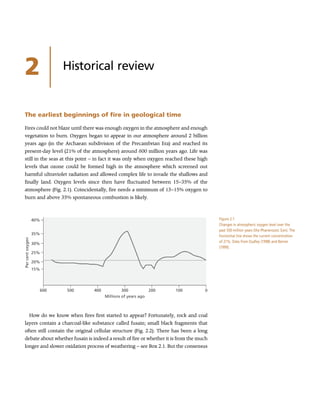2 Historical review
The earliest beginnings of fire in geological time
Fires could not blaze until there was enough oxygen in the atmosphere and enough
vegetation to burn. Oxygen began to appear in our atmosphere around 2 billion
years ago (in the Archaean subdivision of the Precambrian Era) and reached its
present-day level (21% of the atmosphere) around 600 million years ago. Life was
still in the seas at this point – in fact it was only when oxygen reached these high
levels that ozone could be formed high in the atmosphere which screened out
harmful ultraviolet radiation and allowed complex life to invade the shallows and
finally land. Oxygen levels since then have fluctuated between 15–35% of the
atmosphere (Fig. 2.1). Coincidentally, fire needs a minimum of 13–15% oxygen to
burn and above 35% spontaneous combustion is likely.
How do we know when fires first started to appear? Fortunately, rock and coal
layers contain a charcoal-like substance called fusain; small black fragments that
often still contain the original cellular structure (Fig. 2.2). There has been a long
debate about whether fusain is indeed a result of fire or whether it is from the much
longer and slower oxidation process of weathering – see Box 2.1. But the consensus
15%
600 500 400 300
Millions of years ago
200 100 0
20%
25%
Per
cent
oxygen
30%
35%
40% Figure 2.1
Changes in atmospheric oxygen level over the
past 550 million years (the Phanerozoic Eon). The
horizontal line shows the current concentration
of 21%. Data from Dudley (1998) and Berner
(1999).
 
