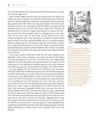 now is that the majority of this fusain does indeed result from past fires to provide
clues as to the origins of fire.
Fusain deposits suggest that fires have been burning since the Silurian, 419
million years ago (see Glasspool et al. 2004 for further information). These fires,
started by abundant lightning, would have burnt through the first land plants
that appeared around 430 million years ago (early Silurian). The immense coal-
producing swamps of the Carboniferous (360–290 million years ago) provided
abundant material to burn with their lush forests of giant ferns, horsetails and
clubmosses (Fig. 2.4). Moreover, oxygen levels had risen to a peak at this time –
up to around 35% of the atmosphere (Fig. 2.1) – helping fires burn more vigor-
ously. But was there more fire then? Well, charcoal deposits became more
common through the early to late Carboniferous, including in tropical wetland
peats, but there is less than expected, probably due to a wet climate putting a
damper on things. However, it is tempting to think that the first signs of adapta-
tions in plants that allowed them to cope with fire began to appear during this
period (although they may have evolved initially for other reasons). For example,
the living tissue buried deep in the bark of the clubmoss-trees likely made them
very fire tolerant.
As new types of plants evolved they would have met with a baptism of fire.
Flammable conifers became abundant in the Triassic (around 245–208 million
years ago) and would have met fire (See Uhl  Montenari, 2010). Oxygen levels
dropped to 15% about 200 million years ago (the Jurassic) to rise again to around
current levels as the broad-leaved hardwoods appeared in the early Cretaceous
(120 million years ago). Fire must have played an important role in their evolution.
It is often suggested that the extinction of the dinosaurs at the Cretaceous–
Tertiary (K–T) boundary 65 million years ago was due to the meteorite impact that
created the 180-km diameter Chicxulub crater on the Yucatán Peninsula in Mexico,
accompanied by huge ‘global wildfires’, the like of which had not occurred before
or since. The evidence for the impact is overwhelming but the evidence for the fires
is not compelling; the soot and charcoal in the rocks of this time could have
been produced by fires that burnt gradually through lots of dry, dead vegetation
killed by the sudden change in climate (Belcher et al. 2005). Evidence for this
comes from microscopic examination which shows that more than 50% of
charcoal fragments from the K–T boundary show signs of rotting, compared with
less than 5% observed in modern fires. Moreover, studies in North America north
of the Chicxulub crater found between four and eight times less charcoal in K–T
rocks than in rocks above and below the boundary, suggesting that the huge
meteor impact resulted in relatively few fires. Also, the structure of the soot associ-
ated with the charcoal from the K–T boundary appears to come primarily from the
vaporisation of hydrocarbon-rich rocks rather than burning vegetation. Nichols 
Johnson (2008) give an excellent account of the vegetation either side of the
boundary.
Figure 2.4
What a clubmoss forest of the Carboniferous
Period may have looked like. The cone-bearing
trees in the middle distance and the fallen one in
the middle are Lepidodendron (an early
clubmoss). The trunk on the right is a tree fern
and some of its foliage can just be seen at the top.
The dead tree on the left is an early ancestor of
the conifers, and, more centrally, an unbranched
species of Sigillaria, another clubmoss. Grasses
and flowering plants had not yet evolved but
mosses, ferns and small horsetails (seen behind
the tree fern) were abundant. The animal in the
foreground is a labyrinthodont amphibian that
spent most of its life in the water but which could
walk on land. On the fallen trunk is a member of
the extinct ‘griffenflies’ which included the
largest insects ever to live, and which gave rise to
modern dragonflies. These huge insects and
abundance of fire are both attributable to the
high levels of oxygen in the atmosphere
(see Fig. 2.1). Drawn by Peter R. Hobson.
From Thomas  Packham (2007).
10 HISTORICAL REVIEW
 