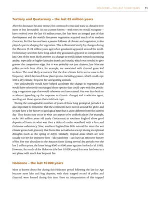 Tertiary and Quaternary – the last 65 million years
After the dinosaurs became extinct, fire continued to wax and wane as climates were
more or less favourable. As our current forests – with trees we would recognise –
have evolved over the last 65 million years, fire has been an integral part of that
development and the world’s fire-prone vegetation acquired much of its modern
character. But fire has not been a passive follower of climate and vegetation; it also
played a part in shaping the vegetation. This is illustrated nicely by changes during
the Miocene (5–24 million years ago) when grasslands appeared around the world.
Evolutionary scientists have long asked why grasslands appeared so comparatively
late. One of the most likely answers is a change in world climate towards increasing
aridity, especially at higher latitudes (north and south), which was needed to give
grasses the competitive edge. But it was probably not just dryness; late Miocene
pollen records from Africa, for example, are associated with charred grass leaf
surfaces. The most likely scenario is that the drier climate led to an increase in fire
frequency, which favoured those plant species, including grasses, which could cope
with a dry climate, frequent fire and grazing animals.
Fire undoubtedly would have helped accelerate the change in vegetation and
would have selectively encouraged those species that could cope with fire, produ-
cing a vegetation type that would otherwise not have existed. Fire was thus both an
accelerant (speeding up the response to climatic change) and a selective agent,
weeding out those species that could not cope.
During the unimaginable numbers of years of these long geological periods it is
also important to remember that the continents have moved around the globe and
so may have a fire history in geological time that is quite different from the current
day. Thus fusain may occur in what can appear to be unlikely places. For example,
rocks 140 million years old (early Cretaceous) in southern England show good
deposits of fusain in what was then a delta of conifer woodland with a fern and
clubmoss understorey. Now, southern England has little natural fire since the wet
climate grows lush greenery that burns like wet asbestos except during exceptional
droughts (such as the spring of 2003). Similarly, tropical areas which are now
usually too wet for extensive fires – like rainforest – can have an extensive history
of fire. Fire was abundant in the Amazon Basin during several dry periods over the
last 2 million years, the latest being 4000 to 6000 years ago (see Sanford et al. 1985).
However, for much of the Holocene (the last 10 000 years) this area has been in a
wet phase with much less frequent fire.
Holocene – the last 10 000 years
More is known about fire during this Holocene period following the last Ice Age
because most lake and bog deposits, with their trapped record of pollen and
charcoal, were formed during this time. Even so, interpretation of this trapped
HOLOCENE – THE LAST 10 000 YEARS 11
 