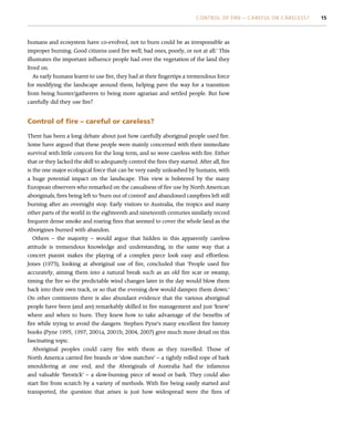 humans and ecosystem have co-evolved, not to burn could be as irresponsible as
improper burning. Good citizens used fire well; bad ones, poorly, or not at all.’ This
illustrates the important influence people had over the vegetation of the land they
lived on.
As early humans learnt to use fire, they had at their fingertips a tremendous force
for modifying the landscape around them, helping pave the way for a transition
from being hunter/gatherers to being more agrarian and settled people. But how
carefully did they use fire?
Control of fire – careful or careless?
There has been a long debate about just how carefully aboriginal people used fire.
Some have argued that these people were mainly concerned with their immediate
survival with little concern for the long term, and so were careless with fire. Either
that or they lacked the skill to adequately control the fires they started. After all, fire
is the one major ecological force that can be very easily unleashed by humans, with
a huge potential impact on the landscape. This view is bolstered by the many
European observers who remarked on the casualness of fire use by North American
aboriginals, fires being left to ‘burn out of control’ and abandoned campfires left still
burning after an overnight stop. Early visitors to Australia, the tropics and many
other parts of the world in the eighteenth and nineteenth centuries similarly record
frequent dense smoke and roaring fires that seemed to cover the whole land as the
Aborigines burned with abandon.
Others – the majority – would argue that hidden in this apparently careless
attitude is tremendous knowledge and understanding, in the same way that a
concert pianist makes the playing of a complex piece look easy and effortless.
Jones (1975), looking at aboriginal use of fire, concluded that ‘People used fire
accurately, aiming them into a natural break such as an old fire scar or swamp,
timing the fire so the predictable wind changes later in the day would blow them
back into their own track, or so that the evening dew would dampen them down.’
On other continents there is also abundant evidence that the various aboriginal
people have been (and are) remarkably skilled in fire management and just ‘knew’
where and when to burn. They knew how to take advantage of the benefits of
fire while trying to avoid the dangers. Stephen Pyne’s many excellent fire history
books (Pyne 1995, 1997, 2001a, 2001b, 2004, 2007) give much more detail on this
fascinating topic.
Aboriginal peoples could carry fire with them as they travelled. Those of
North America carried fire brands or ‘slow matches’ – a tightly rolled rope of bark
smouldering at one end, and the Aboriginals of Australia had the infamous
and valuable ‘firestick’ – a slow-burning piece of wood or bark. They could also
start fire from scratch by a variety of methods. With fire being easily started and
transported, the question that arises is just how widespread were the fires of
CONTROL OF FIRE – CAREFUL OR CARELESS? 15
 