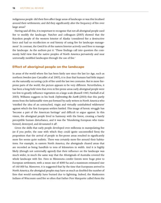 indigenous people: did their fires affect large areas of landscape or was this localised
around their settlements; and did they significantly alter the frequency of fire over
large areas?
Having said all this, it is important to recognise that not all aboriginal people used
fire to modify the landscape. Natcher and colleagues (2007) showed that the
Koyukon people of the western Interior of Alaska ‘considered fire a destructive
force and had no recollection or oral history of using fire for landscape manage-
ment’. In contrast, the Gwich’in of the eastern Interior actively used fires to manage
the landscape. As the authors put it: ‘These findings call into question the com-
monly held view that the native peoples of North America pervasively and near
universally modified landscapes through the use of fire.’
Effect of aboriginal people on the landscape
In areas of the world where fire has been fairly rare since the last Ice Age, such as
northern Sweden (see Carcaillet et al. 2007), it is clear that humans had little impact
on the naturally occurring cycle of fire until the last two centuries. But in more fire-
prone parts of the world, the picture appears to be very different. Nevertheless, it
has been a long-held view that even in fire-prone areas early aboriginal people were
too few to greatly influence vegetation on a large scale (Russell 1983, Parshall et al.
2003). Williams suggests in his book Deforesting the Earth (2003) that this partly
stems from the fashionable view put forward by early writers in North America who
‘extolled the idea of an untouched, virgin and virtually uninhabited wilderness’
against which the first European settlers battled. This image of heroic struggle has
‘become a part of the American heritage’ and difficult to argue against. In this
vision, the aboriginal people lived in harmony with the forest, creating a barely
perceptible human disturbance, and it was the ‘blundering European who trans-
formed, destroyed, and devastated it all’.
Given the skills that early people developed over millennia in manipulating fire
(or if you prefer, the ease with which they could ignite uncontrolled fires) the
proposition that the arrival of people in fire-prone areas resulted in significantly
more fire seems quite realistic. There was certainly more fire around their habita-
tions. For example, in eastern North America, the aboriginals cleared areas that
are recorded as being handfuls to tens of kilometres in width. And it is highly
likely (though not universally agreed) that their influence on the landscape was
much wider, in much the same way that the Aboriginals of Australia covered the
whole landscape with fire. Fires in Minnesota conifer forests were huge prior to
European settlement, with a mean size of 4000 ha and a maximum estimated size
of 160 000 ha. Moreover, it is suggested that by the time that Europeans arrived in
North America, the aboriginal peoples may have as much as doubled the number of
fires that would normally have burned due to lightning. Indeed, the Maskouten
Indians of Wisconsin used fire so often that Father Pere Marquette called them the
16 HISTORICAL REVIEW
 