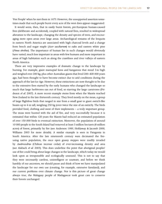 ‘Fire People’ when he met them in 1673. However, the unsupported assertion some-
times made that such people burnt every acre of the west does appear exaggerated.
It would seem, then, that in easily burnt forests, pre-European human-caused
fires (deliberate and accidental), coupled with natural fires, resulted in widespread
alteration to the landscape, changing the density and species of trees, and encour-
aging more open areas over large areas. Archaeological remains of the Iroquois
in eastern North America are associated with high charcoal levels and a change
from beech and sugar maple (Acer saccharum) to oaks and eastern white pine
(Pinus strobus). The importance of human fire in such changes would obviously
have varied; much less important in areas with few humans and more important in
areas of high habitation such as along the coastlines and river valleys of eastern
North America.
There are very impressive examples of dramatic change to the landscape by
burning. For example, giant marsupial lions and kangaroos that stood 3 m high
and weighed over 200 kg, plus other Australian giants that lived 200–400 000 years
ago, had been thought to have become extinct due to arid conditions during the
approach of the last Ice Age. However, these extinctions are now thought to be due
to the extensive fires started by the early humans who changed the landscape so
much that large herbivores ran out of food, so starving the large carnivores (Pri-
deaux et al. 2007). A more recent example stems from when the Maoris reached
New Zealand in the late thirteenth century. They lived mostly on the moas, a group
of large flightless birds that ranged in size from a small goat to giant ostrich-like
beasts up to 4 m tall, weighing 250 kg (over twice the size of an ostrich). The birds
provided food, clothing and most of their implements – a truly important group.
The moas were hunted with the aid of fire, and very successfully because it is
estimated that within 120 years the Maoris had reduced an estimated population
of over 150 000 birds to eventual extinction. Moreover, the population of around
10 000 people in the South Island had removed at least 3 million hectares (8 million
acres) of forest, primarily by fire (see Anderson 1989, Holdaway  Jacomb 2000,
Williams 2003 for more details). A similar example is seen in Patagonia in
South America. After the late nineteenth century wars decimated the fire-
using native population, the once open grassy steppes were readily invaded
by Austrocedrus (Chilean incense cedar) of ever-increasing density and area
(see Alaback et al. 2003). This does underline the point that aboriginal peoples’
use of fire could bring about large changes in the landscape, which today we would
look upon as irresponsible and ecologically unsound. This is not to say that
they were necessarily careless, unintelligent or unaware, and before we think
harshly of our ancestors, we should pause and think of how we have manipulated
the landscape for our own use (creating, for example, extensive farmland), and
our current problems over climate change. Nor is this picture of great change
always true; the Malagasy people of Madagascar took great care to conserve
their forests unchanged.
EFFECT OF ABORIGINAL PEOPLE ON THE LANDSCAPE 17
 