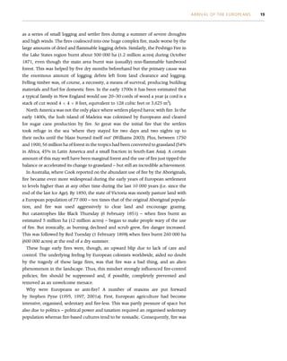 as a series of small logging and settler fires during a summer of severe droughts
and high winds. The fires coalesced into one huge complex fire, made worse by the
large amounts of dried and flammable logging debris. Similarly, the Peshtigo Fire in
the Lake States region burnt about 500 000 ha (1.2 million acres) during October
1871, even though the main area burnt was (usually) non-flammable hardwood
forest. This was helped by five dry months beforehand but the primary cause was
the enormous amount of logging debris left from land clearance and logging.
Felling timber was, of course, a necessity, a means of survival, producing building
materials and fuel for domestic fires. In the early 1700s it has been estimated that
a typical family in New England would use 20–30 cords of wood a year (a cord is a
stack of cut wood 4  4  8 feet, equivalent to 128 cubic feet or 3.625 m3
).
North America was not the only place where settlers played havoc with fire. In the
early 1400s, the lush island of Madeira was colonised by Europeans and cleared
for sugar cane production by fire. So great was the initial fire that the settlers
took refuge in the sea ‘where they stayed for two days and two nights up to
their necks until the blaze burned itself out’ (Williams 2003). Plus, between 1750
and 1900, 56 million ha of forest in the tropics had been converted to grassland (54%
in Africa, 45% in Latin America and a small fraction in South-East Asia). A certain
amount of this may well have been marginal forest and the use of fire just tipped the
balance or accelerated its change to grassland – but still an incredible achievement.
In Australia, where Cook reported on the abundant use of fire by the Aboriginals,
fire became even more widespread during the early years of European settlement
to levels higher than at any other time during the last 10 000 years (i.e. since the
end of the last Ice Age). By 1850, the state of Victoria was mostly pasture land with
a European population of 77 000 – ten times that of the original Aboriginal popula-
tion, and fire was used aggressively to clear land and encourage grazing.
But catastrophes like Black Thursday (6 February 1851) – when fires burnt an
estimated 5 million ha (12 million acres) – began to make people wary of the use
of fire. But ironically, as burning declined and scrub grew, fire danger increased.
This was followed by Red Tuesday (1 February 1898) when fires burnt 260 000 ha
(600 000 acres) at the end of a dry summer.
These huge early fires were, though, an upward blip due to lack of care and
control. The underlying feeling by European colonists worldwide, aided no doubt
by the tragedy of these large fires, was that fire was a bad thing, and an alien
phenomenon in the landscape. Thus, this mindset strongly influenced fire-control
policies; fire should be suppressed and, if possible, completely prevented and
removed as an unwelcome menace.
Why were Europeans so anti-fire? A number of reasons are put forward
by Stephen Pyne (1995, 1997, 2001a). First, European agriculture had become
intensive, organised, sedentary and fire-less. This was partly pressure of space but
also due to politics – political power and taxation required an organised sedentary
population whereas fire-based cultures tend to be nomadic. Consequently, fire was
ARRIVAL OF THE EUROPEANS 19
 