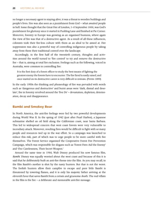 no longer a necessary agent to staying alive; it was a threat to wooden buildings and
people’s lives. Fire was also seen as a punishment from God – what awaited people
in hell. Some thought that the Great Fire of London, 1–6 September 1666, was God’s
punishment for gluttony since it started in Pudding Lane and finished at Pie Corner.
Moreover, forestry in Europe was growing as an organised business, where again
the view of fire was that of a destructive agent. As a result of all these influences,
colonists took their fire-less culture with them as an ideal to be aimed at. Fire
suppression was also a powerful way of controlling indigenous people by taking
away from them their traditional control over the landscape.
Accordingly, in the first half of the twentieth century, thoughts and activ-
ities around the world turned to ‘fire control’ to try and remove the destructive
fire – that is, aiming at total fire exclusion. Feelings such as the following, voiced in
Australia, were common to controlling fire:
It is the first duty of a forest officer to study the best means of fighting the
greatest enemy the forests have to encounter. The fire fiend is easily raised, and
once started on its destructive career is very difficult to restrain. (Perrin 1890)
In the early 1900s the thinking and phraseology of fire was pervaded with words
such as ‘dangerous and destructive’ and burnt areas were ‘dark, dismal and deso-
late’; fire in forestry revolved around the ‘five Ds’ – devastation, depletion, deterior-
ation, decay and disappearance.
Bambi and Smokey Bear
In North America, the anti-fire feelings were fed by two powerful developments
during World War II. In the spring of 1942 (just after Pearl Harbor), a Japanese
submarine shelled an oil field along the Californian coast, near Santa Barbara.
This led to widespread concern that west coast forests were very vulnerable to
incendiary attack. Moreover, resulting fires would be difficult to fight with so many
people and resources tied up in the war effort. So a campaign was launched to
reduce this risk, part of which was to urge people to be more careful with fire
themselves. The Forest Service organised the Cooperative Forest Fire Prevention
Campaign, which was responsible for slogans such as ‘Forest Fires Aid the Enemy’
and ‘Our Carelessness, Their Secret Weapon.’
Around the same time in 1944, Walt Disney produced his now famous film,
Bambi. Disney was equally worried about the west coast and because of this it is
said that he deliberately built an anti-fire theme into the film. As you may recall, in
the film Bambi’s mother is shot by the nasty hunters. But that is not the worst.
The foolish hunters allow their campfire to escape and poor little Bambi is
threatened by towering flames, and it is only his majestic father arriving at the
eleventh hour that saves Bambi from a certain and gruesome death. The real villain
in the film is the fire – a deliberate and memorable anti-fire message.
20 HISTORICAL REVIEW
 