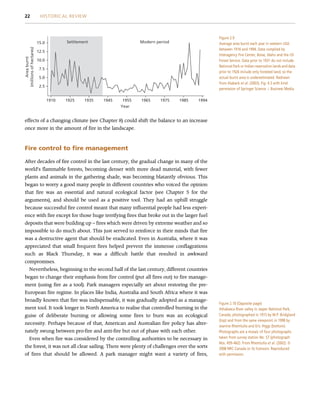 effects of a changing climate (see Chapter 8) could shift the balance to an increase
once more in the amount of fire in the landscape.
Fire control to fire management
After decades of fire control in the last century, the gradual change in many of the
world’s flammable forests, becoming denser with more dead material, with fewer
plants and animals in the gathering shade, was becoming blatantly obvious. This
began to worry a good many people in different countries who voiced the opinion
that fire was an essential and natural ecological factor (see Chapter 5 for the
arguments), and should be used as a positive tool. They had an uphill struggle
because successful fire control meant that many influential people had less experi-
ence with fire except for those huge terrifying fires that broke out in the larger fuel
deposits that were building up – fires which were driven by extreme weather and so
impossible to do much about. This just served to reinforce in their minds that fire
was a destructive agent that should be eradicated. Even in Australia, where it was
appreciated that small frequent fires helped prevent the immense conflagrations
such as Black Thursday, it was a difficult battle that resulted in awkward
compromises.
Nevertheless, beginning in the second half of the last century, different countries
began to change their emphasis from fire control (put all fires out) to fire manage-
ment (using fire as a tool). Park managers especially set about restoring the pre-
European fire regime. In places like India, Australia and South Africa where it was
broadly known that fire was indispensable, it was gradually adopted as a manage-
ment tool. It took longer in North America to realise that controlled burning in the
guise of deliberate burning or allowing some fires to burn was an ecological
necessity. Perhaps because of that, American and Australian fire policy has alter-
nately swung between pro-fire and anti-fire but out of phase with each other.
Even when fire was considered by the controlling authorities to be necessary in
the forest, it was not all clear sailing. There were plenty of challenges over the sorts
of fires that should be allowed. A park manager might want a variety of fires,
1910
2.5
5.0
7.5
10.0
Area
burnt
(millions
of
hectares)
12.5
15.0 Settlement Modern period
1925 1935
Year
1945 1955 1965 1975 1985 1994
Figure 2.9
Average area burnt each year in western USA
between 1916 and 1994. Data complied by
Interagency Fire Center, Boise, Idaho and the US
Forest Service. Data prior to 1931 do not include
National Park or Indian reservation lands and data
prior to 1926 include only forested land, so the
actual burnt area is underestimated. Redrawn
from Alaback et al. (2003), Fig. 4.3 with kind
permission of Springer Science þ Business Media.
Figure 2.10 (Opposite page)
Athabasca River valley in Jasper National Park,
Canada, photographed in 1915 by M.P. Bridgland
(top) and from the same viewpoint in 1998 by
Jeanine Rhemtulla and Eric Higgs (bottom).
Photographs are a mosaic of four photographs
taken from survey station No. 57 (photograph
Nos. 459–462). From Rhemtulla et al. (2002). ©
2008 NRC Canada or its licensors. Reproduced
with permission.
22 HISTORICAL REVIEW
 