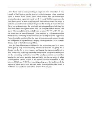a level that is hard to control, resulting in larger and more intense fires. A vivid
example of fuel build-up can be seen in the ponderosa pine (Pinus ponderosa)
forests of western North America. These forests evolved with low-intensity fires
creeping through at regular intervals (every 2–15 years). With fire suppression, the
forest has acquired a build-up of litter and shade-tolerant trees. One study of
northern Arizona forests found that the present-day density of trees is 40 times
that of pre-settlement times. But we should not automatically conclude that fuel
build-up is always the culprit in severe fires. The knee-jerk reaction after the 1988
fires of Yellowstone National Park which burnt an area of 730 000 ha/296 000 acres
(the largest since a ‘natural burn policy’ was instituted in 1972) was to attribute
their fierceness to the large fuel accumulation due to 50 years of fire suppression.
This undoubtedly contributed but the main factor was unusual summer drought
and strong winds on top of a steadily changing climate (see Alaback et al. 2003 for a
detailed study of the Yellowstone problem).
Even wet tropical forests are seeing more fire due to drought (caused by El Niño –
see Chapter 4). They are also becoming richer in dry burnable fuel, partly due to
drought but also due to forest clearance and logging, leaving more dead debris to
burn. Fires starting in clearings are also becoming intense enough to be able to burn
into the surrounding undisturbed forest. This usually means that successive fires
burn further and longer, spreading faster and higher into the tree canopy. It is food
for thought that satellite analysis of the Brazilian Amazon showed that in 2007
between 50 700 and 72 300 fires burnt (depending upon the satellite used), the
highest on record since 2003, and over recent years something like 20 000 to
40 000 km2
has been burnt in the whole Amazon Basin per year.
ARE FIRE FREQUENCIES INCREASING AGAIN? 25
 