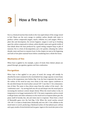 3 How a fire burns
Fire is a chemical reaction that results in the very rapid release of the energy stored
in fuel. Plants use the sun’s energy to combine carbon dioxide with water to
produce carbon compounds (sugars, starch, cellulose etc.) and oxygen. When a
plant dies and decomposes, the reverse happens: oxygen is used up in breaking
apart the carbon compounds to release carbon dioxide, water and a gentle trickle of
heat (think about the heat produced by a good rotting compost heap or pile of
manure). Fire is a form of decomposition, just a lot quicker, releasing the carbon
dioxide, water and heat in a massive burst. In this chapter we start at the beginning
and look at how plant material burns before considering how a whole fire burns.
Mechanics of fire
When heat is applied to, for example, a piece of wood, three distinct phases are
passed through: pre-ignition, ignition and then combustion.
Pre-ignition
When heat is first applied to our piece of wood, the energy will initially be
absorbed by water contained in the wood (which has a large capacity to store heat).
Then as the temperature rises further (Fig. 3.1a), the heat evaporates the water at
the surface of the wood (it may even steam as the water vapour condenses in
the air) which keeps the wood surface around 100 
C (see Box 3.1 for a demonstra-
tion of this). The water is thus driven away from the surface of the wood – the
‘combustion zone’ – by moving both into the air and deeper into the wood (and so
increasing the moisture content deeper down). When the wood surface is dry, its
temperature is no longer maintained at 100 
C by water evaporation, and as a result
it will get hotter and other substances in the wood such as terpenes (these give the
piney smell of woods), fats, oils and resins start to evaporate. These form a cloud
of flammable gases over the fuel (Fig. 3.1b). When the wood reaches around
130–190 
C it starts to break down chemically and over 260 
C the cellulose in the
wood starts to scorch, producing a blackened surface of char (almost pure carbon)
and a grey smoke of wood alcohol and tar gases. Lignin in the wood also joins in but
 