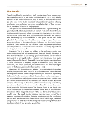 Heat transfer
To understand how fire spreads from a single burning piece of wood to many other
pieces of fuel, the process of heat transfer becomes important. Once a piece of fuel is
burning, for the fire to continue heat must be passed or transferred to the next
yet-to-be-burnt pieces. Heat is transferred in three different ways from a flaming
combustion zone; conduction, convection and radiation. Each of these processes
has its own special little place in fire propagation.
If fuel particles touch then conduction of heat from piece to piece can help, but
generally, wood and other plant materials are very poor conductors of heat and
conduction is most important in heat penetrating into a large piece of fuel and fires
burning below ground level. Very rotten wood has a low density and conducts
heat even more poorly than sound wood. So when ignited the heat stays in one
place, little flammable gas is produced from surrounding wood, any flames soon
go out and it burns by glowing combustion. And this is why dry, rotten logs and
stumps are a major player in spot fires (described later in this chapter) – embers that
cannot ignite litter or sound wood (because the heat is too rapidly dispersed) will
readily ignite the rotten wood.
Movement of hot air as it rises and is blown by the wind (convection) is more
important in heating new pieces of fuel above the flame, possibly the crowns of
trees above a surface fire, or fuels on steep ground. Convection of heat also plays an
important role in very large fires where a plume or convection column forms (again,
described later in this chapter). (As an aside, convection is indispensable to a flame.
A candle will not burn for very long in space because without gravity there is no
convection, and without convection, the carbon dioxide and water vapour pro-
duced by the flame stay around the flame and put it out.)
The last major way of heat spread is by radiation – the feeling of warmth on your face
when standing in front of a fire which can be cut off by a hand in front of your face
blocking off the radiation. Heat radiating from burning fuel is important in preheating
fuel ahead of the fire. Radiation travels in all directions from a combustion zone, and as
the fire develops from a single point (e.g. a campfire radiating heat in a circle) to a line
(e.g. a forest-fire flame front) the effectiveness of the radiation changes. A point (or
campfire) radiates energy in all directions, with the amount of energy received being
dependent on the distance from the source. The relationship between distance and
energy received is the inverse square of the distance; that is, as you double your
distance from the fire, you receive one-quarter the energy. A line of fire also shows a
reduction of radiant energy with distance, but the rate of reduction with distance is
roughly equal – that is, each doubling of distance halves the energy received. Why is
radiation important and considered the major force in governing fire spread rates?
Because when wind tilts the flames over from their natural vertical angle, the radiant
energy received by the fuel ahead of the fire greatly increases; this preheats the fuel
much more effectively and speeds the spread of fire.
HEAT TRANSFER 31
 