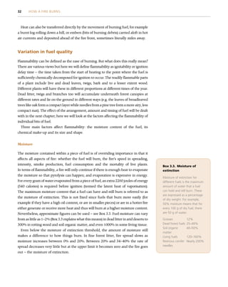 Heat can also be transferred directly by the movement of burning fuel, for example
a burnt log rolling down a hill, or embers (bits of burning debris) carried aloft in hot
air currents and deposited ahead of the fire front, sometimes literally miles away.
Variation in fuel quality
Flammability can be defined as the ease of burning. But what does this really mean?
There are various views but here we will define flammability as ignitability or ignition
delay time – the time taken from the start of heating to the point where the fuel is
sufficiently chemically decomposed for ignition to occur. The readily flammable parts
of a plant include live and dead leaves, twigs, bark and to a lesser extent wood.
Different plants will have these in different proportions at different times of the year.
Dead litter, twigs and branches too will accumulate underneath forest canopies at
different rates and lie on the ground in different ways (e.g. the leaves of broadleaved
trees like oak form a compact layer while needles from a pine tree form a more airy, less
compact mat). The effect of the arrangement, amount and timing of fuel will be dealt
with in the next chapter; here we will look at the factors affecting the flammability of
individual bits of fuel.
Three main factors affect flammability: the moisture content of the fuel, its
chemical make-up and its size and shape.
Moisture
The moisture contained within a piece of fuel is of overriding importance in that it
affects all aspects of fire: whether the fuel will burn, the fire’s speed in spreading,
intensity, smoke production, fuel consumption and the mortality of live plants.
In terms of flammability, a fire will only continue if there is enough heat to evaporate
the moisture so that pyrolysis can happen; and evaporation is expensive in energy.
For every gram of water evaporated from a piece of fuel, an extra 2260 joules of energy
(540 calories) is required before ignition (termed the latent heat of vaporisation).
The maximum moisture content that a fuel can have and still burn is referred to as
the moisture of extinction. This is not fixed since fuels that burn more easily (for
example if they have a high oil content, or are in smaller pieces) or are in a hotter fire
either generate or receive more heat and thus will burn at a higher moisture content.
Nevertheless, approximate figures can be used – see Box 3.3. Fuel moisture can vary
from as little as 1–2% (Box 3.3 explains what this means) in dead litter in arid deserts to
300% in rotting wood and soil organic matter, and even 1000% in some living tissue.
Even below the moisture of extinction threshold, the amount of moisture still
makes a difference to how things burn. In fine forest litter, fire spread slows as
moisture increases between 0% and 20%. Between 20% and 34–40% the rate of
spread decreases very little but at the upper limit it becomes zero and the fire goes
out – the moisture of extinction.
Box 3.3. Moisture of
extinction
Moisture of extinction for
different fuels is the maximum
amount of water that a fuel
can hold and still burn. These
are expressed as a percentage
of dry weight. For example,
50% moisture means that for
every 100 g of dry fuel, there
are 50 g of water.
Grasses 12%
Dead forest fuels 25–49%
Soil organic
matter
40–50%
Living fuels 120–160%
Resinous conifer
needles
Nearly 200%
32 HOW A FIRE BURNS
 