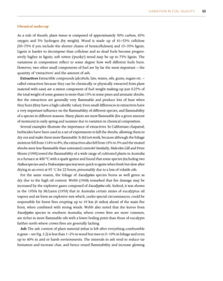 Chemical make-up
As a rule of thumb, plant tissue is composed of approximately 50% carbon, 45%
oxygen and 5% hydrogen (by weight). Wood is made up of 41–53% cellulose
(50–75% if you include the shorter chains of hemicelluloses) and 15–35% lignin.
Lignin is harder to decompose than cellulose and so dead fuels become progres-
sively higher in lignin; soft rotten (‘punky’) wood may be up to 75% lignin. The
variations in composition reflect to some degree how well different fuels burn.
However, two other small components of fuel are by far the most important – the
quantity of ‘extractives’ and the amount of ash.
Extractives Extractible compounds (alcohols, fats, waxes, oils, gums, sugars etc. –
called extractives because they can be chemically or physically extracted from plant
material with ease) are a minor component of fuel weight making up just 0.27% of
the total weight of some grasses to more than 15% in some pines and aromatic shrubs.
But the extractives are generally very flammable and produce lots of heat when
they burn (they have a high calorific value). Even small differences in extractives have
a very important influence on the flammability of different species, and flammability
of a species in different seasons. Many plants are most flammable (for a given amount
of moisture) in early spring and summer due to variation in chemical composition.
Several examples illustrate the importance of extractives. In Californian chaparral,
herbicides have been used in a set of experiments to kill the shrubs, allowing them to
dry out and make them more flammable. It did not work, because although the foliage
moisture fell from 114% to 8%, the extractives also fell from 16% to 3% and the treated
shrubs were less flammable than untreated controls! Similarly, Malcolm Gill and Peter
Moore (1996) tested the flammability of a wide range of cultivated plants in Australia
in a furnace at 400 o
C with a spark ignitor and found that some species (including two
Hakea species and a Podocarpus species) were quick to ignite when fresh but slow after
drying in an oven at 95 
C for 22 hours, presumably due to a loss of volatile oils.
For the same reason, the foliage of Eucalyptus species burns as well green as
dry due to the high oil content. Webb (1968) remarked that fire damage may be
increased by the explosive gases composed of Eucalyptus oils. Indeed, it was shown
in the 1950s by McLaren (1959) that in Australia certain mixes of eucalyptus oil
vapour and air form an explosive mix which, under special circumstances, could be
responsible for forest fires erupting up to 10 km (6 miles) ahead of the main fire
front, when combined with strong winds. Webb also noted that the leaves from
Eucalyptus species in southern Australia, where crown fires are more common,
are richer in more flammable oils with a lower boiling point than those of eucalypts
farther north where crown fires are generally lacking.
Ash The ash content of plant material (what is left after everything combustible
is gone – see Fig. 3.2) is less than 1–2% in wood but rises to 5–10% in foliage and even
up to 40% in arid or harsh environments. The minerals in ash tend to reduce tar
formation and increase char, and hence retard flammability and increase glowing
VARIATION IN FUEL QUALITY 33
 