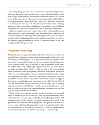 Other things being equal, the surface area-to-volume ratio relationship described
above reflects a simple cylinder, but fuel particles come in all shapes and sizes. As the
shape changes from a cylinder to something else (an extreme case would be a thin, flat
fuel piece) the surface area-to-volume-ratio increases dramatically and the fuel burns
all the more vigorously. The length of time a piece of fuel will burn is proportional
to its thickness. So, for wood at 4–10% moisture, the residence time of flaming
combustion – how long it will burn with flames – is around three times its thickness
in centimetres; so a log 10 cm in diameter will flame for 30 minutes after ignition.
Smaller pieces ignite more easily because they need less heat to quickly increase
their temperature. Larger pieces absorb more heat and conduct it away from the
heat source, and so need more to get them to the ignition point. This is why we start
fires with small bits of kindling and not whole large logs. Small fuels (referred to as
fine fuels) are typically described as 5–6 mm (1/4 inch) in diameter or less – for
example, small dead twigs or needles.
Temperature and energy
When people are asked to guess how hot a candle flame is, the answer is usually a few
hundred degrees centigrade. In reality, flame temperatures burning in open air (i.e.
not artificially fed extra oxygen as in an oxyacetylene torch) are somewhat hotter
and, whether from a candle or a huge forest fire, are remarkably similar. Temperature
can be estimated by the colour of the flame. A flame is hotter as it moves from a
dull red (700 
C) to cherry red (900 
C) to bright yellow (1200 
C) to white (1300 
C)
and finally blue-white (1400 
C/2550 
F). (The exception to this is the startlingly
blue but cool flame found above glowing combustion where carbon monoxide is
oxidised to carbon dioxide.) So the blue outer layer of a candle (where the fuel gas
and oxygen mix) is at 1400 
C and the red portion in the middle near the wick is
around 800 
C. Flames in forest fires, whether conifers in the north or eucalypts in
the south, are normally of the same order, between 800–1200 
C (1500–2000 
F).
Even the hottest forest fires are unlikely to go much above 1650 
C although
temperatures up to around 2000 
C are possible under controlled laboratory condi-
tions. (An oxyacetylene torch, which thoroughly mixes pure oxygen and acetylene
gas under pressure, reaches almost 3500 
C.)
What is perhaps more important is not the absolute temperature but how much
energy is involved in the fire. A forest fire clearly has much more energy than a
candle flame. If you were crossing a road and a cyclist and a large truck were both
coming at you at 10 miles per hour, you would probably prefer to be hit by the
cyclist rather than the truck. Both are going at the same speed but the truck has a
lot more energy behind it and dissipating that energy in stopping the vehicle will do
you a lot more harm. In the same way the flame of a candle and a forest fire may
have the same temperature but the forest fire contains a lot more energy.
TEMPERATURE AND ENERGY 35
 