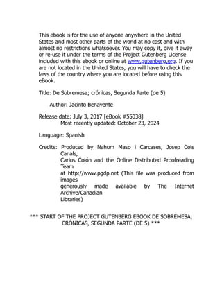 This ebook is for the use of anyone anywhere in the United
States and most other parts of the world at no cost and with
almost no restrictions whatsoever. You may copy it, give it away
or re-use it under the terms of the Project Gutenberg License
included with this ebook or online at www.gutenberg.org. If you
are not located in the United States, you will have to check the
laws of the country where you are located before using this
eBook.
Title: De Sobremesa; crónicas, Segunda Parte (de 5)
Author: Jacinto Benavente
Release date: July 3, 2017 [eBook #55038]
Most recently updated: October 23, 2024
Language: Spanish
Credits: Produced by Nahum Maso i Carcases, Josep Cols
Canals,
Carlos Colón and the Online Distributed Proofreading
Team
at http://www.pgdp.net (This file was produced from
images
generously made available by The Internet
Archive/Canadian
Libraries)
*** START OF THE PROJECT GUTENBERG EBOOK DE SOBREMESA;
CRÓNICAS, SEGUNDA PARTE (DE 5) ***
 