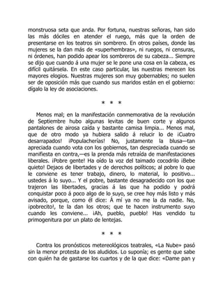 monstruosa seta que anda. Por fortuna, nuestras señoras, han sido
las más dóciles en atender el ruego, más que la orden de
presentarse en los teatros sin sombrero. En otros países, donde las
mujeres se la dan más de «superhembras», ni ruegos, ni censuras,
ni órdenes, han podido apear los sombreros de su cabeza... Siempre
se dijo que cuando á una mujer se le pone una cosa en la cabeza, es
difícil quitársela. En este caso particular, las nuestras merecen los
mayores elogios. Nuestras mujeres son muy gobernables; no suelen
ser de oposición más que cuando sus maridos están en el gobierno:
dígalo la ley de asociaciones.
* * *
Menos mal; en la manifestación conmemorativa de la revolución
de Septiembre hubo algunas levitas de buen corte y algunos
pantalones de airosa caída y bastante camisa limpia... Menos mal,
que de otro modo ya hubiera salido á relucir lo de ¡Cuatro
desarrapados! ¡Populacherías! No, justamente la blusa—tan
apreciada cuando vota con los gobiernos, tan despreciada cuando se
manifiesta en contra,—es la prenda más retraída de manifestaciones
liberales. ¡Pobre gente! Ha oído la voz del taimado cocodrilo ¡Bebe
quieto! Dejaos de libertades y de derechos políticos; al pobre lo que
le conviene es tener trabajo, dinero, lo material, lo positivo...
ustedes á lo suyo... Y el pobre, bastante desagradecido con los que
trajeron las libertades, gracias á las que ha podido y podrá
conquistar poco á poco algo de lo suyo, se cree hoy más listo y más
avisado, porque, como él dice: Á mí ya no me la da nadie. No,
¡pobrecito!, te la dan los otros; que te hacen instrumento suyo
cuando les conviene... ¡Ah, pueblo, pueblo! Has vendido tu
primogenitura por un plato de lentejas.
* * *
Contra los pronósticos metereológicos teatrales, «La Nube» pasó
sin la menor protesta de los aludidos. Lo suponía; es gente que sabe
con quién ha de gastarse los cuartos y de la que dice: «Dame pan y
 