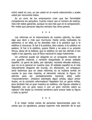 entró usted en uno, ya cae usted en la manía coleccionista y acaba
usted por recorrerlos todos.
Es un error de los empresarios creer que tan formidable
competencia les perjudica. Cuanto mayor sea el número de teatros,
más irán todos ganando, aunque no sea más que en la comparación.
Por malos que parezcan algunos siempre hay otros peores.
* * *
Las reformas en la indumentaria de nuestro ejército, ha dado
algo que decir y más que murmurar. Hasta verlas realizadas no
sabremos si en ellas se ha atendido más á lo práctico que á lo
estético ó viceversa. Si fué á lo práctico, bien estará, si lo estético no
padece. Si fué á lo estético, quiera Marte y no pese á su amante
Venus, diosa de la belleza; que lo estético no sea tan alemán ó tan
inglés ó tan japonés, que al físico nacional le caiga malamente.
Un uniforme puede ser elegante en un arrogante mocetón de
una guardia imperial, y sentarle desgarbado al airoso soldado
español. La gorra de plato, por ejemplo, necesita elevada estatura,
que no es lo general en nuestra raza. El soldado español es el más
naturalmente elegante del mundo, sin afectación, sin empaque;
sería lastimoso que en estas reformas no se hubiera tenido en
cuenta lo que mas importa, el elemento natural, la figura. Un
ejército para ser verdaderamente nacional, debe vestir
«nacionalmente». ¿Hubiera estorbado algún artista, algún pintor
ilustre, en la comisión reformadora? Napoleón fué un genio militar,
pero también fué un gran maestro en estética. ¿Se figuran ustedes á
Napoleón con un gran casco ó con un gran morrión sobre su
cabeza? ¿No basta su inmortal sombrero para evocar toda su figura
y todo su genio?
* * *
Á lo mejor recibo cartas de personas desconocidas para mí,
cartas que yo agradezco, porque suponen más atención de la que
 