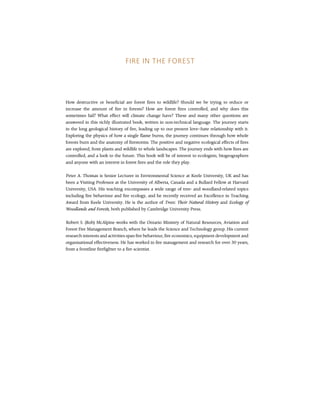 FIRE IN THE FOREST
How destructive or beneficial are forest fires to wildlife? Should we be trying to reduce or
increase the amount of fire in forests? How are forest fires controlled, and why does this
sometimes fail? What effect will climate change have? These and many other questions are
answered in this richly illustrated book, written in non-technical language. The journey starts
in the long geological history of fire, leading up to our present love--hate relationship with it.
Exploring the physics of how a single flame burns, the journey continues through how whole
forests burn and the anatomy of firestorms. The positive and negative ecological effects of fires
are explored, from plants and wildlife to whole landscapes. The journey ends with how fires are
controlled, and a look to the future. This book will be of interest to ecologists, biogeographers
and anyone with an interest in forest fires and the role they play.
Peter A. Thomas is Senior Lecturer in Environmental Science at Keele University, UK and has
been a Visiting Professor at the University of Alberta, Canada and a Bullard Fellow at Harvard
University, USA. His teaching encompasses a wide range of tree- and woodland-related topics
including fire behaviour and fire ecology, and he recently received an Excellence in Teaching
Award from Keele University. He is the author of Trees: Their Natural History and Ecology of
Woodlands and Forests, both published by Cambridge University Press.
Robert S. (Rob) McAlpine works with the Ontario Ministry of Natural Resources, Aviation and
Forest Fire Management Branch, where he leads the Science and Technology group. His current
research interests and activities span fire behaviour, fire economics, equipment development and
organisational effectiveness. He has worked in fire management and research for over 30 years,
from a frontline firefighter to a fire scientist.
 
