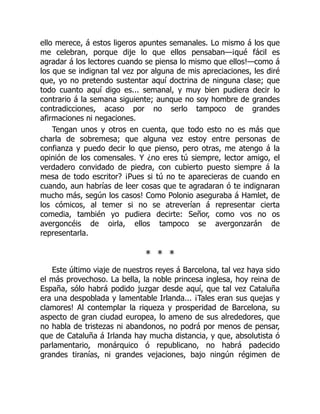 ello merece, á estos ligeros apuntes semanales. Lo mismo á los que
me celebran, porque dije lo que ellos pensaban—¡qué fácil es
agradar á los lectores cuando se piensa lo mismo que ellos!—como á
los que se indignan tal vez por alguna de mis apreciaciones, les diré
que, yo no pretendo sustentar aquí doctrina de ninguna clase; que
todo cuanto aquí digo es... semanal, y muy bien pudiera decir lo
contrario á la semana siguiente; aunque no soy hombre de grandes
contradicciones, acaso por no serlo tampoco de grandes
afirmaciones ni negaciones.
Tengan unos y otros en cuenta, que todo esto no es más que
charla de sobremesa; que alguna vez estoy entre personas de
confianza y puedo decir lo que pienso, pero otras, me atengo á la
opinión de los comensales. Y ¿no eres tú siempre, lector amigo, el
verdadero convidado de piedra, con cubierto puesto siempre á la
mesa de todo escritor? ¡Pues si tú no te aparecieras de cuando en
cuando, aun habrías de leer cosas que te agradaran ó te indignaran
mucho más, según los casos! Como Polonio aseguraba á Hamlet, de
los cómicos, al temer si no se atreverían á representar cierta
comedia, también yo pudiera decirte: Señor, como vos no os
avergoncéis de oirla, ellos tampoco se avergonzarán de
representarla.
* * *
Este último viaje de nuestros reyes á Barcelona, tal vez haya sido
el más provechoso. La bella, la noble princesa inglesa, hoy reina de
España, sólo habrá podido juzgar desde aquí, que tal vez Cataluña
era una despoblada y lamentable Irlanda... ¡Tales eran sus quejas y
clamores! Al contemplar la riqueza y prosperidad de Barcelona, su
aspecto de gran ciudad europea, lo ameno de sus alrededores, que
no habla de tristezas ni abandonos, no podrá por menos de pensar,
que de Cataluña á Irlanda hay mucha distancia, y que, absolutista ó
parlamentario, monárquico ó republicano, no habrá padecido
grandes tiranías, ni grandes vejaciones, bajo ningún régimen de
 
