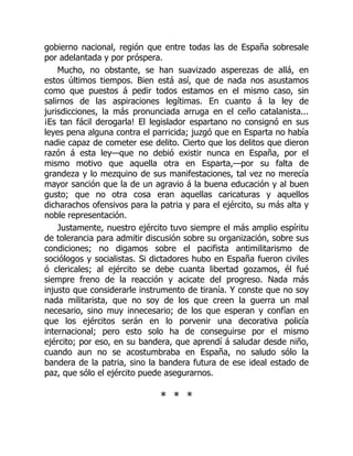 gobierno nacional, región que entre todas las de España sobresale
por adelantada y por próspera.
Mucho, no obstante, se han suavizado asperezas de allá, en
estos últimos tiempos. Bien está así, que de nada nos asustamos
como que puestos á pedir todos estamos en el mismo caso, sin
salirnos de las aspiraciones legítimas. En cuanto á la ley de
jurisdicciones, la más pronunciada arruga en el ceño catalanista...
¡Es tan fácil derogarla! El legislador espartano no consignó en sus
leyes pena alguna contra el parricida; juzgó que en Esparta no había
nadie capaz de cometer ese delito. Cierto que los delitos que dieron
razón á esta ley—que no debió existir nunca en España, por el
mismo motivo que aquella otra en Esparta,—por su falta de
grandeza y lo mezquino de sus manifestaciones, tal vez no merecía
mayor sanción que la de un agravio á la buena educación y al buen
gusto; que no otra cosa eran aquellas caricaturas y aquellos
dicharachos ofensivos para la patria y para el ejército, su más alta y
noble representación.
Justamente, nuestro ejército tuvo siempre el más amplio espíritu
de tolerancia para admitir discusión sobre su organización, sobre sus
condiciones; no digamos sobre el pacifista antimilitarismo de
sociólogos y socialistas. Si dictadores hubo en España fueron civiles
ó clericales; al ejército se debe cuanta libertad gozamos, él fué
siempre freno de la reacción y acicate del progreso. Nada más
injusto que considerarle instrumento de tiranía. Y conste que no soy
nada militarista, que no soy de los que creen la guerra un mal
necesario, sino muy innecesario; de los que esperan y confían en
que los ejércitos serán en lo porvenir una decorativa policía
internacional; pero esto solo ha de conseguirse por el mismo
ejército; por eso, en su bandera, que aprendí á saludar desde niño,
cuando aun no se acostumbraba en España, no saludo sólo la
bandera de la patria, sino la bandera futura de ese ideal estado de
paz, que sólo el ejército puede asegurarnos.
* * *
 