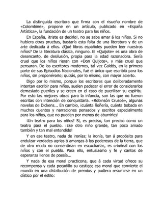 La distinguida escritora que firma con el risueño nombre de
«Colombine», propone en un artículo, publicado en «España
Artística», la fundación de un teatro para los niños.
En España, ¡triste es decirlo!, no se sabe amar á los niños. Si no
hubiera otras pruebas, bastaría esta falta de una literatura y de un
arte dedicada á ellos. ¿Qué libros españoles pueden leer nuestros
niños? De la literatura clásica, ninguno. El «Quijote» es una obra de
desencanto, de desilusión, propia para la edad razonadora. Sería
cruel que los niños rieran con «Don Quijote», y más cruel que
pensaran. De los escritores modernos, tal vez Galdós, en la primera
parte de sus Episodios Nacionales, fué el único que escribió para los
niños, sin proponérselo; quizás, por lo mismo, con mayor acierto.
Digo por lo mismo, porque los escritores que deliberadamente
intentan escribir para niños, suelen padecer el error de considerarlos
demasiado pueriles y se creen en el caso de puerilizar su espíritu.
Por esto las mejores obras para la infancia, son las que no fueron
escritas con intención de conquistarla. «Robinsón Crusoé», algunas
novelas de Dickens... En cambio, ¡cuánta ñoñería, cuánta bobada en
muchos cuentos y narraciones pensados y escritos especialmente
para los niños, que no pueden por menos de aburrirles!
¡Un teatro para los niños! Sí, es preciso, tan preciso como un
teatro para el pueblo. ¡Ese otro niño grande, tan poco amado
también y tan mal entendido!
Y en ese teatro, nada de ironías; la ironía, tan á propósito para
endulzar verdades agrias ó amargas á los poderosos de la tierra, que
de otro modo no consentirían en escucharlas, es criminal con los
niños y con el pueblo. Para ello, entusiasmo y fe y cantos de
esperanza llenos de poesía...
Y nada de esa moral practicona, que á cada virtud ofrece su
recompensa y cada pecadillo su castigo; esa moral que convierte el
mundo en una distribución de premios y pudiera resumirse en un
dístico por el estilo:
 