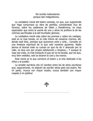 No comáis melocotones
porque dan indigestiones.
La verdadera moral del teatro consiste, en que, aun suponiendo
que Yago consumara su obra de perfidia, coronándose Dux de
Venecia, sobre los cadáveres de Otelo y Desdémona, no haya
espectador que entre la suerte de uno y otros no prefiera la de las
víctimas sacrificadas á la del triunfador glorioso.
La verdadera moral esta sobre los premios y sobre los castigos,
está en lo mas hondo, en lo más íntimo de nosotros mismos, allí,
donde está Dios, siempre que queremos verle y oirle... Consiste en
una limpieza espiritual de la que solo nosotros gozamos. Nadie
piensa al lavarse todo su cuerpo en que ha de ir desnudo por la
calle, se lava uno por propia satisfacción y limpieza... Y aunque la
ropa sea mala, va más tranquilo el que así se ha lavado, que los que,
muy bien vestidos, solo se lavaron la cara y las manos.
Esta moral es la que conviene al teatro y al arte dedicado á los
niños y al pueblo.
La amable escritora cita mi nombre entre los de otros escritores
que, seguramente, no dejarán de escribir obras para ese teatro. Por
mi parte, ¡nunca con mayor ilusión, nunca también con mayor
respeto á mi público!
 