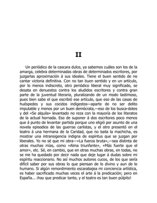 II
Un periódico de la cascara dulce, ya sabemos cuáles son los de la
amarga, celebra determinadas obras de determinados escritores, por
juzgarlas aproximación á sus ideales. Tiene el buen sentido de no
cantar victoria definitiva. Con no tan buen sentido y en un artículo,
por lo menos indiscreto, otro periódico liberal muy significado, se
desata en denuestos contra los aludidos escritores y contra gran
parte de la juventud literaria, pluralizando de un modo lastimoso,
pues bien sabe el que escribió ese artículo, que eso de las casas de
huéspedes y sus cocidos indigestos—aparte de no ser delito
imputable y menos por un buen demócrata,—eso de los busca-dotes
y del «Se alquila» levantado no reza con la mayoría de los literatos
de la actual hornada. Eso de suponer á dos escritores poco menos
que á punto de levantar partida porque uno eligió por asunto de una
novela episodios de las guerras carlistas, y el otro presentó en el
teatro á una hermana de la Caridad, que no baila la machicha, es
mostrar una intransigencia indigna de espíritus que se juzgan por
liberales. Yo no sé que mi obra—«La fuerza bruta»,—sea distinta de
otras muchas mías, como «Alma triunfante», «Más fuerte que el
amor», etc. Sé, en cambio, que en otras muchas obras, en todas, no
se me ha quedado por decir nada que deje lugar á dudas sobre mi
espíritu reaccionario. No así muchos autores cucos, de los que sería
difícil saber por sus obras lo que piensan de lo divino y aun de lo
humano. Si algún remordimiento escarabajea mi conciencia artística,
es haber sacrificado muchas veces el arte á la predicación; pero en
España... ¡hay que predicar tanto, y el teatro es tan buen púlpito!
 