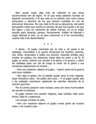 Bien puedo exigir algo más de reflexión al que lanza
excomuniones tan de ligero. Ya sé que estas palabras escritas no
lograrán convencerle, á él que solo en la oratoria cree como fuerza
persuasiva y abomina de los que leemos cuartillas en vez de
pronunciar discursos. Por eso, todo lo fío de su elocuencia, ella sabrá
persuadirle mejor que cuanto yo escriba, de que fué injusto y de que
fué ligero y que en momento de alistar fuerzas, no es la mejor
ocasión para restarlas, porque, francamente, ¡hablar de libertad y
negar libertad al arte, no es para convencer ni á los convencidos,
cuanto más á los desconfiados!
* * *
Y ahora... El juglar caminaba por la vida y vió pasar á los
soldados; marchaban á la guerra temerosos los bisoños; jóvenes,
casi niños, arrancados á todos sus amores; trazando ardides para
medrar sin peligro, los veteranos; todos ellos sin ardor y sin fe. El
juglar, al verlos, entonó una canción á la patria, á la guerra, y sobre
los soldados pasó con ala de fuego la visión de la gloria y sus
corazones despreciaron la muerte...
—Ven con nosotros—dijeron al juglar...—Quien canta así la guerra
será buen soldado...
—No—dijo el poeta.—En la batalla quizás sería el más cobarde.
Supe infundiros valor... No pidáis otra cosa...—Y el juglar quedó solo
y los soldados marcharon repitiendo las estrofas vibrantes de la
canción guerrera.
Por el camino pasaron unos monjes; unos con otros murmuraban
de asuntos mundanos.
El juglar entonó una canción religiosa, toda caridad, toda amor
divino, toda fe y esperanza.
Los monjes miraban al cielo.
—Ven con nosotros—dijeron al juglar,—serás gloria de nuestra
orden y de nuestra casa.
 