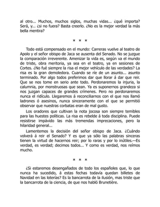 al otro... Muchos, muchos siglos, muchas vidas... ¿qué importa?
Será, y... ¿si no fuera? Basta creerlo. ¿No es la mejor verdad la más
bella mentira?
* * *
Todo está compensado en el mundo: Carreras vuelve al teatro de
Apolo y el señor obispo de Jaca se ausenta del Senado. No se juzgue
la comparación irreverente. Amenizar la vida es, según va el mundo
de triste, obra meritoria, ya sea en el teatro, ya en sesiones de
Cortes. ¿No fué siempre la risa el mejor vehículo de las verdades? La
risa es la gran demoledora. Cuando se ríe de un asunto... asunto
terminado. Por algo todos preferimos dar que llorar á dar que reir.
Que se nos tome en serio ante todo. Perdonaremos la injuria, la
calumnia, por monstruosas que sean. Ya es suponernos grandeza si
nos juzgan capaces de grandes crímenes. Pero no perdonaremos
nunca el ridículo. Llegaremos á reconciliarnos con el que nos llamó
ladrones ó asesinos, nunca sinceramente con el que se permitió
observar que nuestras corbatas eran de mal gusto.
Los oradores que cultivan la nota jocosa son siempre temibles
para las huestes políticas. La risa es rebelde á toda disciplina. Puede
resistirse impávido las más tremendas imprecaciones, pero la
hilaridad general...
Lamentemos la decisión del señor obispo de Jaca. ¿Cuándo
volverá á reir el Senado? Y es que ya sólo las palabras sinceras
tienen la virtud de hacernos reir; por lo raras y por lo inútiles.—Es
verdad, es verdad; decimos todos... Y como es verdad, nos reímos
mucho.
* * *
¿Si estaremos desengañados de todo los españoles que, lo que
nunca ha sucedido, á estas fechas todavía quedan billetes de
Navidad en las loterías? Es la bancarrota de la ilusión, mas triste que
la bancarrota de la ciencia, de que nos habló Brunetière.
 