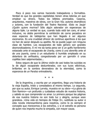 Poco á poco nos vamos haciendo trabajadores y formalitos.
Verdad es que los grandes capitalistas tienen otras loterías en que
emplear su dinero. Todos los billetes premiados. Caseros,
arquitectos, maestros de obras, con la Gran Vía; autores dramáticos
y actores, con la fundación del Teatro Nacional. ¡Esto es Jauja!
¿Quién quiere morirse? Sólo algún adorador sin esperanzas de
alguna tiple. La verdad es que, cuando todo está tan caro, el amor
inclusive, no debía permitirse la exhibición de carne pecadora en
esas especies de tablajerías que han llegado á ser algunos
escenarios. Es una crueldad ofrecer de continuo aperitivos á los que
no han de saciar después su apetito. No se puede jugar con ninguna
clase de hambre. Los escaparates de todo género son grandes
desmoralizadores. Á mí me da tanta pena ver á un golfo hambriento
extasiado ante el escaparate de Lhardy, como á una obrerilla ante el
de una joyería, como á un estudiante ó humilde empleado en su
delantera de anfiteatro, congestionado por un garrotín ó unas
coplillas bien salpimentadas...
Estoy seguro de que la última visión de casi todos los suicidas es
la de algún escaparate deslumbrador, con sus luces eléctricas,
brillantes en la sombra devoradora de la eternidad, como la
esperanza de un Paraíso entreabierto.
* * *
De la Argentina, y escrita por un argentino, llega una historia de
la vieja España, triste y consoladora al mismo tiempo. Lo segundo,
por que su autor, Enrique Larreta, muestra en su obra—«La gloria de
Don Ramiro»—un profundo y cuidadoso estudio de nuestra historia,
y sabido es que comprender es amar. Lo primero porque las páginas
de esa nuestra historia no son todo luz y alegría, aunque sean
grandeza. «Una vida en tiempos de Felipe II», subtitula su autor á
esta novela interesantísima para nosotros, como lo es siempre el
concepto que merecemos á los extraños, y si el extraño es persona
de quien nos importa mucho la simpatía, con mayor causa.
 