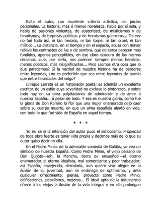 Evita el autor, con excelente criterio artístico, los juicios
personales. La historia, mas ó menos novelesca, habla por sí sola, y
habla de pasiones violentas, de austeridad, de misticismos y de
fanatismos, de torpezas políticas y de heroísmos guerreros... Tal vez
no fué todo así, ni tan heroico, ni tan torpe, ni tan cruel, ni tan
místico... La distancia, en el tiempo y en el espacio, acusa con mayor
relieve los contrastes de luz y de sombra, que de cerca parecen mas
fundidos, apenas perceptibles, en ese claro obscuro de los hechos
cercanos, que, por serlo, nos parecen siempre menos heroicos,
menos poéticos, más insignificantes... Pero ¿somos otra cosa que lo
que parecemos? Si la verdad de nuestra historia ha de perderse
entre leyendas, ¿no es preferible que sea entre leyendas de poesía
que entre falsedades del vulgo?
Enrique Larreta es un historiador poeta; es además un excelente
escritor, de un estilo cuya severidad no excluye lo pintoresco, y sobre
todo hay en su obra palpitaciones de admiración y de amor á
nuestra España... á pesar de todo. Y esa es nuestra gloria, como fué
la gloria de Don Ramiro la flor que una mujer enamorada dejó caer
sobre su cuerpo muerto, en que un alma española alentó en vida,
con todo lo que fué vida de España en aquel tiempo.
* * *
Yo no sé si la intención del autor puso el simbolismo. Propiedad
de toda obra fuerte es tener vida propia y decirnos más de lo que su
autor quiso decir en ella.
En el Pedro Minio, de la admirable comedia de Galdós, yo veo un
símbolo de nuestra España. Como Pedro Minio, el viejo paisano de
Don Quijote—¡oh, la Mancha, tierra de ensueños!—el eterno
enamorador, el eterno idealista, mal comerciante y peor trabajador;
así España, envejecida, derrotada, aun quiere vivir alegre en la
ilusión de su juventud, aun se embriaga de optimismo, y ante
cualquier ofrecimiento, piensa, proyecta como Pedro Minio,
edificaciones, pabellones, mejoras... El ideal apto de la indulgencia
ofrece á los viejos la ilusión de la vida integral y en ella prolongan
 