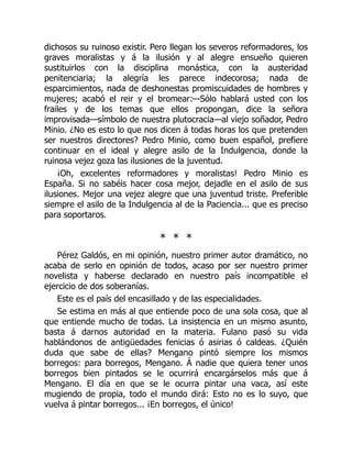 dichosos su ruinoso existir. Pero llegan los severos reformadores, los
graves moralistas y á la ilusión y al alegre ensueño quieren
sustituirlos con la disciplina monástica, con la austeridad
penitenciaria; la alegría les parece indecorosa; nada de
esparcimientos, nada de deshonestas promiscuidades de hombres y
mujeres; acabó el reir y el bromear:—Sólo hablará usted con los
frailes y de los temas que ellos propongan, dice la señora
improvisada—símbolo de nuestra plutocracia—al viejo soñador, Pedro
Minio. ¿No es esto lo que nos dicen á todas horas los que pretenden
ser nuestros directores? Pedro Minio, como buen español, prefiere
continuar en el ideal y alegre asilo de la Indulgencia, donde la
ruinosa vejez goza las ilusiones de la juventud.
¡Oh, excelentes reformadores y moralistas! Pedro Minio es
España. Si no sabéis hacer cosa mejor, dejadle en el asilo de sus
ilusiones. Mejor una vejez alegre que una juventud triste. Preferible
siempre el asilo de la Indulgencia al de la Paciencia... que es preciso
para soportaros.
* * *
Pérez Galdós, en mi opinión, nuestro primer autor dramático, no
acaba de serlo en opinión de todos, acaso por ser nuestro primer
novelista y haberse declarado en nuestro país incompatible el
ejercicio de dos soberanías.
Este es el país del encasillado y de las especialidades.
Se estima en más al que entiende poco de una sola cosa, que al
que entiende mucho de todas. La insistencia en un mismo asunto,
basta á darnos autoridad en la materia. Fulano pasó su vida
hablándonos de antigüedades fenicias ó asirias ó caldeas. ¿Quién
duda que sabe de ellas? Mengano pintó siempre los mismos
borregos: para borregos, Mengano. Á nadie que quiera tener unos
borregos bien pintados se le ocurrirá encargárselos más que á
Mengano. El día en que se le ocurra pintar una vaca, así este
mugiendo de propia, todo el mundo dirá: Esto no es lo suyo, que
vuelva á pintar borregos... ¡En borregos, el único!
 