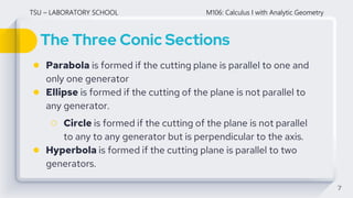The Three Conic Sections
7
● Parabola is formed if the cutting plane is parallel to one and
only one generator
● Ellipse is formed if the cutting of the plane is not parallel to
any generator.
○ Circle is formed if the cutting of the plane is not parallel
to any to any generator but is perpendicular to the axis.
● Hyperbola is formed if the cutting plane is parallel to two
generators.
TSU – LABORATORY SCHOOL M106: Calculus I with Analytic Geometry
 