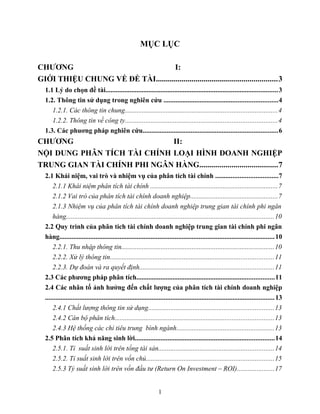 MỤC LỤC
CHƯƠNG I:
GIỚI THIỆU CHUNG VỀ ĐỀ TÀI.............................................................3
1.1 Lý do chọn đề tài....................................................................................................3
1.2. Thông tin sử dụng trong nghiên cứu ..................................................................4
1.2.1. Các thông tin chung........................................................................................4
1.2.2. Thông tin về công ty........................................................................................4
1.3. Các phuơng pháp nghiên cứu..............................................................................6
CHƯƠNG II:
NỘI DUNG PHÂN TÍCH TÀI CHÍNH LOẠI HÌNH DOANH NGHIỆP
TRUNG GIAN TÀI CHÍNH PHI NGÂN HÀNG.......................................7
2.1 Khái niệm, vai trò và nhiệm vụ của phân tích tài chính ....................................7
2.1.1 Khái niệm phân tích tài chính ..........................................................................7
2.1.2 Vai trò của phân tích tài chính doanh nghiệp...................................................7
2.1.3 Nhiệm vụ của phân tích tài chính doanh nghiệp trung gian tài chính phi ngân
hàng.........................................................................................................................10
2.2 Quy trình của phân tích tài chính doanh nghiệp trung gian tài chính phi ngân
hàng.............................................................................................................................10
2.2.1. Thu nhập thông tin.........................................................................................10
2.2.2. Xử lý thông tin...............................................................................................11
2.2.3. Dự đoán và ra quyết định..............................................................................11
2.3 Các phương pháp phân tích................................................................................11
2.4 Các nhân tố ảnh hưởng đến chất lượng của phân tích tài chính doanh nghiệp
.....................................................................................................................................13
2.4.1 Chất lượng thông tin sử dụng.........................................................................13
2.4.2 Cán bộ phân tích............................................................................................13
2.4.3 Hệ thống các chỉ tiêu trung bình ngành.........................................................13
2.5 Phân tích khả năng sinh lời.................................................................................14
2.5.1. Tỉ suất sinh lời trên tổng tài sản...................................................................14
2.5.2. Tỉ suất sinh lời trên vốn chủ..........................................................................15
2.5.3 Tỷ suất sinh lời trên vốn đầu tư (Return On Investment – ROI).....................17
1
 