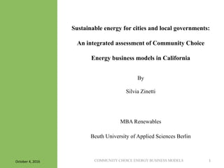 COMMUNITY CHOICE ENERGY BUSINESS MODELS 1	
  
Sustainable energy for cities and local governments:
An integrated assessment of Community Choice
Energy business models in California
By
Silvia Zinetti
MBA Renewables
Beuth University of Applied Sciences Berlin
October	
  4,	
  2016	
  
 