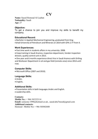 CV
Name: Saeed Homoud Al Luaban
Nationality: Saudi
Age: 27
Objective:
To get a chance to join you and improve my skills to benefit my
company.
Educational Record:
Bachelor in Applied Mechanical Engineering, graduated from King
Fahad University of Petroleum and Minerals on 2014 with GPA 2.77 from 4.
Work Experiences:
Part time work in students affairs in my university: 2008.
Coop training in Saudi Aramco, inspection department, Vendor inspection
division, quality control unit in 2013.
One year and 6 months experience direct hire in Saudi Aramco with Drilling
and Workover Department in oil and gas field (remote area) since 2014 until
now.
Computer Skills:
Microsoft Office (2007 and 2010).
Language Skills:
Arabic.
English.
Additional Skills:
Presentation skills in both languages Arabic and English.
Leadership skills.
Contacts:
Mobile No.: + 966 543332114
Email: someone-1990@hotmail.co.uk , saeed.abu7mood@gmail.com
Additional contacts:
Homoud : Mobile No: + 966 505802608
 