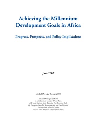 Achieving the Millennium
Development Goals in Africa
Progress, Prospects, and Policy Implications
June 2002
Global Poverty Report 2002
African Development Bank
in collaboration with the World Bank
with contributions from the Asian Development Bank
the European Bank for Reconstruction and Development
International Monetary Fund
and the Inter-American Development Bank
 