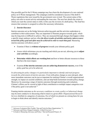 8
One possible goal for the E-Waste campaign may have been the development of a new national
policy on E-Waste management. The campaign could be considered a success if the draft E-
Waste regulations that were issued by the government were revised. The current status of the
policy can refer to recent activity surrounding the issue area. The next box details the extent to
which you want the current status to shift, in this case the revision of a draft policy. The final box
ensures that someone is assigned to collect the necessary information.
2. Interim Outcomes
Interim outcomes act as the bridge between achieving goals and the activities undertaken to
contribute to their achievement. They are important to illustrate progress towards goals, which
may be long-term or difficult to achieve. They are measured through changes that happen within
a specific target audience and are often the direct results of activities and tactics taken to move
toward the policy goal and often must be achieved in order to reach that goal. Measuring
interim outcomes will allows you to:13
 Examine if there is evidence of progress towards your ultimate policy goal.
 Assess which milestones you are reaching and which you are not, allowing you to adjust
your activities accordingly.
 Determine which efforts are working best and how to better allocate resources to those
that have the most impact.
 Examine if the interim outcomes you are achieving demonstrate success, even if the
policy goal has yet to be achieved.
In advocating for policy changes it is particularly important to identify and track progress
towards the achievement of interim outcomes. Even with policy change as your end goal, other
more immediate outcomes can be just as important for tracking Chintan’s overall organizational
strength, its impact on societal conditions, and can help build momentum towards policy change.
Moreover, by assessing a range of interim outcomes through monitoring and evaluation,
Chintan’s efforts can be viewed in light of their contribution to multiple impact categories even
if the policy goal is not achieved.14
Framing interim outcomes as the necessary conditions to create a policy or behavioral change
may be more conducive to discussing what to track in a given effort. Organizational Research
Services distilled six categories of outcomes, five of which we present as a strong basis for you
to begin to think about and identify interim outcomes:15
13
“Advocacy Evaluation Mini-Toolkit: Tips and Tools for Busy Organizations,” 5.
14
“Advocacy and Policy Change Evaluation: A Brief Overview,” 2.
15
“A Guide to Measuring Advocacy and Policy,” Harvard Research Project, 22.
 