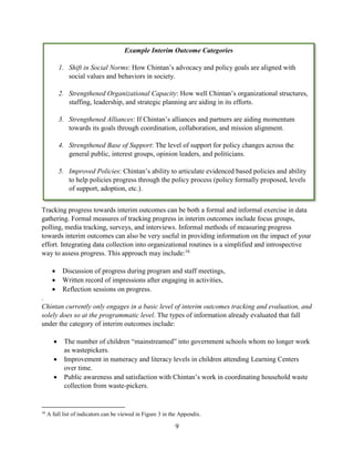 9
Tracking progress towards interim outcomes can be both a formal and informal exercise in data
gathering. Formal measures of tracking progress in interim outcomes include focus groups,
polling, media tracking, surveys, and interviews. Informal methods of measuring progress
towards interim outcomes can also be very useful in providing information on the impact of your
effort. Integrating data collection into organizational routines is a simplified and introspective
way to assess progress. This approach may include:16
 Discussion of progress during program and staff meetings,
 Written record of impressions after engaging in activities,
 Reflection sessions on progress.
.
Chintan currently only engages in a basic level of interim outcomes tracking and evaluation, and
solely does so at the programmatic level. The types of information already evaluated that fall
under the category of interim outcomes include:
 The number of children “mainstreamed” into government schools whom no longer work
as wastepickers.
 Improvement in numeracy and literacy levels in children attending Learning Centers
over time.
 Public awareness and satisfaction with Chintan’s work in coordinating household waste
collection from waste-pickers.
16
A full list of indicators can be viewed in Figure 3 in the Appendix.
Example Interim Outcome Categories
1. Shift in Social Norms: How Chintan’s advocacy and policy goals are aligned with
social values and behaviors in society.
2. Strengthened Organizational Capacity: How well Chintan’s organizational structures,
staffing, leadership, and strategic planning are aiding in its efforts.
3. Strengthened Alliances: If Chintan’s alliances and partners are aiding momentum
towards its goals through coordination, collaboration, and mission alignment.
4. Strengthened Base of Support: The level of support for policy changes across the
general public, interest groups, opinion leaders, and politicians.
5. Improved Policies: Chintan’s ability to articulate evidenced based policies and ability
to help policies progress through the policy process (policy formally proposed, levels
of support, adoption, etc.).
 
