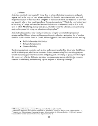 11
3. Activities
Activities consist of what is actually being done to achieve both interim outcomes and goals.
Inputs, such as the target of your advocacy effort, the financial resources available, and staff,
shape the direction of these activities. Outputs, or measures of effort, are the results of activities
and quantify what or how much is produced from a given activity.17
This is the very bottom level
of the theory of change and therefore is critical information to collect and analyze. It is at this
level in which Monitoring mainly takes place, where the work that Chintan does is constantly
reviewed to ensure it is being carried out according to plan.18
Activity tracking can take on a variety of forms and is highly specific to the program or
advocacy effort Chintan is interested in monitoring and evaluating. A complete list of possible
activities to track can be found in Exhibit 3 in the Appendix, but some of these include tracking:
 Public information distribution
 Policymaker education
 Network building
Due to organizational constrains such as time and resource availability, it is crucial that Chintan
is able to identify and prioritize the outcomes that are most meaningful to revealing progress
towards achieving your interim outcomes and policy goals. In helping to guide your thinking in
this respect, we offer the following questions you can consider as you prioritize the resources
allocated to monitoring and evaluating a given program or advocacy campaign:19
17
“Monitoring and Evaluating Advocacy: A Companion to the Advocacy Toolkit,” 13.
18
“Developing Monitoring and Evaluation Framework for Budget Work Projects: A How-To Guide For Practitioners,” 57.
19
Adapted from “Monitoring and Evaluating Advocacy: A Companion to the Advocacy Toolkit,” (19-20) and “Advocacy
Evaluation Mini-Toolkit: Tips and Tools for Busy Organizations,” (1-2).
 