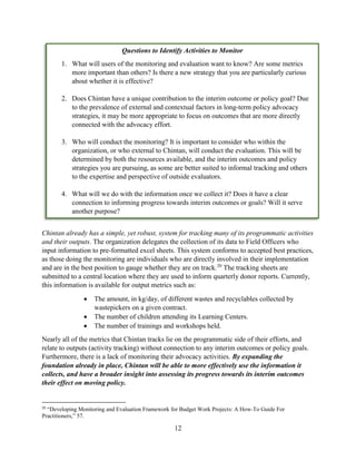 12
Chintan already has a simple, yet robust, system for tracking many of its programmatic activities
and their outputs. The organization delegates the collection of its data to Field Officers who
input information to pre-formatted excel sheets. This system conforms to accepted best practices,
as those doing the monitoring are individuals who are directly involved in their implementation
and are in the best position to gauge whether they are on track.20
The tracking sheets are
submitted to a central location where they are used to inform quarterly donor reports. Currently,
this information is available for output metrics such as:
 The amount, in kg/day, of different wastes and recyclables collected by
wastepickers on a given contract.
 The number of children attending its Learning Centers.
 The number of trainings and workshops held.
Nearly all of the metrics that Chintan tracks lie on the programmatic side of their efforts, and
relate to outputs (activity tracking) without connection to any interim outcomes or policy goals.
Furthermore, there is a lack of monitoring their advocacy activities. By expanding the
foundation already in place, Chintan will be able to more effectively use the information it
collects, and have a broader insight into assessing its progress towards its interim outcomes
their effect on moving policy.
20
“Developing Monitoring and Evaluation Framework for Budget Work Projects: A How-To Guide For
Practitioners,” 57.
Questions to Identify Activities to Monitor
1. What will users of the monitoring and evaluation want to know? Are some metrics
more important than others? Is there a new strategy that you are particularly curious
about whether it is effective?
2. Does Chintan have a unique contribution to the interim outcome or policy goal? Due
to the prevalence of external and contextual factors in long-term policy advocacy
strategies, it may be more appropriate to focus on outcomes that are more directly
connected with the advocacy effort.
3. Who will conduct the monitoring? It is important to consider who within the
organization, or who external to Chintan, will conduct the evaluation. This will be
determined by both the resources available, and the interim outcomes and policy
strategies you are pursuing, as some are better suited to informal tracking and others
to the expertise and perspective of outside evaluators.
4. What will we do with the information once we collect it? Does it have a clear
connection to informing progress towards interim outcomes or goals? Will it serve
another purpose?
 
