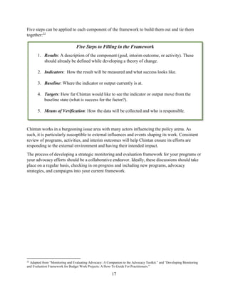 17
Five steps can be applied to each component of the framework to build them out and tie them
together:22
Chintan works in a burgeoning issue area with many actors influencing the policy arena. As
such, it is particularly susceptible to external influences and events shaping its work. Consistent
review of programs, activities, and interim outcomes will help Chintan ensure its efforts are
responding to the external environment and having their intended impact.
The process of developing a strategic monitoring and evaluation framework for your programs or
your advocacy efforts should be a collaborative endeavor. Ideally, these discussions should take
place on a regular basis, checking in on progress and including new programs, advocacy
strategies, and campaigns into your current framework.
22
Adapted from “Monitoring and Evaluating Advocacy: A Companion to the Advocacy Toolkit.” and “Developing Monitoring
and Evaluation Framework for Budget Work Projects: A How-To Guide For Practitioners.”
Five Steps to Filling in the Framework
1. Results: A description of the component (goal, interim outcome, or activity). These
should already be defined while developing a theory of change.
2. Indicators: How the result will be measured and what success looks like.
3. Baseline: Where the indicator or output currently is at.
4. Targets: How far Chintan would like to see the indicator or output move from the
baseline state (what is success for the factor?).
5. Means of Verification: How the data will be collected and who is responsible.
 