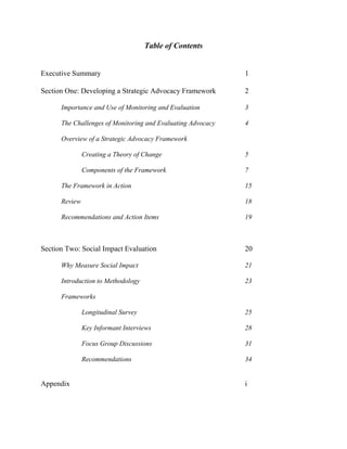 Table of Contents
Executive Summary 1
Section One: Developing a Strategic Advocacy Framework 2
Importance and Use of Monitoring and Evaluation 3
The Challenges of Monitoring and Evaluating Advocacy 4
Overview of a Strategic Advocacy Framework
Creating a Theory of Change 5
Components of the Framework 7
The Framework in Action 15
Review 18
Recommendations and Action Items 19
Section Two: Social Impact Evaluation 20
Why Measure Social Impact 21
Introduction to Methodology 23
Frameworks
Longitudinal Survey 25
Key Informant Interviews 28
Focus Group Discussions 31
Recommendations 34
Appendix i
 