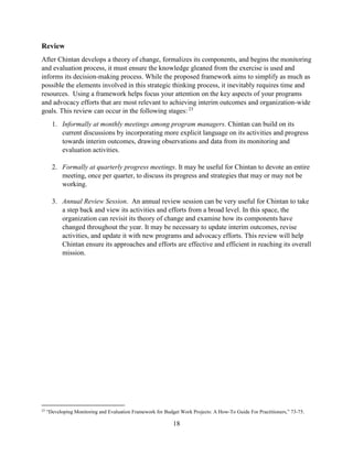 18
Review
After Chintan develops a theory of change, formalizes its components, and begins the monitoring
and evaluation process, it must ensure the knowledge gleaned from the exercise is used and
informs its decision-making process. While the proposed framework aims to simplify as much as
possible the elements involved in this strategic thinking process, it inevitably requires time and
resources. Using a framework helps focus your attention on the key aspects of your programs
and advocacy efforts that are most relevant to achieving interim outcomes and organization-wide
goals. This review can occur in the following stages: 23
1. Informally at monthly meetings among program managers. Chintan can build on its
current discussions by incorporating more explicit language on its activities and progress
towards interim outcomes, drawing observations and data from its monitoring and
evaluation activities.
2. Formally at quarterly progress meetings. It may be useful for Chintan to devote an entire
meeting, once per quarter, to discuss its progress and strategies that may or may not be
working.
3. Annual Review Session. An annual review session can be very useful for Chintan to take
a step back and view its activities and efforts from a broad level. In this space, the
organization can revisit its theory of change and examine how its components have
changed throughout the year. It may be necessary to update interim outcomes, revise
activities, and update it with new programs and advocacy efforts. This review will help
Chintan ensure its approaches and efforts are effective and efficient in reaching its overall
mission.
23
“Developing Monitoring and Evaluation Framework for Budget Work Projects: A How-To Guide For Practitioners,” 73-75.
 