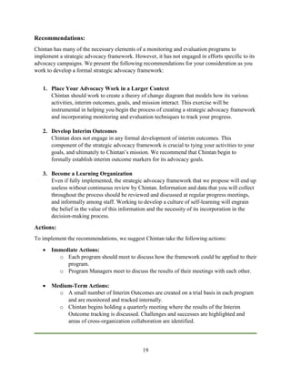 19
Recommendations:
Chintan has many of the necessary elements of a monitoring and evaluation programs to
implement a strategic advocacy framework. However, it has not engaged in efforts specific to its
advocacy campaigns. We present the following recommendations for your consideration as you
work to develop a formal strategic advocacy framework:
1. Place Your Advocacy Work in a Larger Context
Chintan should work to create a theory of change diagram that models how its various
activities, interim outcomes, goals, and mission interact. This exercise will be
instrumental in helping you begin the process of creating a strategic advocacy framework
and incorporating monitoring and evaluation techniques to track your progress.
2. Develop Interim Outcomes
Chintan does not engage in any formal development of interim outcomes. This
component of the strategic advocacy framework is crucial to tying your activities to your
goals, and ultimately to Chintan’s mission. We recommend that Chintan begin to
formally establish interim outcome markers for its advocacy goals.
3. Become a Learning Organization
Even if fully implemented, the strategic advocacy framework that we propose will end up
useless without continuous review by Chintan. Information and data that you will collect
throughout the process should be reviewed and discussed at regular progress meetings,
and informally among staff. Working to develop a culture of self-learning will engrain
the belief in the value of this information and the necessity of its incorporation in the
decision-making process.
Actions:
To implement the recommendations, we suggest Chintan take the following actions:
 Immediate Actions:
o Each program should meet to discuss how the framework could be applied to their
program.
o Program Managers meet to discuss the results of their meetings with each other.
 Medium-Term Actions:
o A small number of Interim Outcomes are created on a trial basis in each program
and are monitored and tracked internally.
o Chintan begins holding a quarterly meeting where the results of the Interim
Outcome tracking is discussed. Challenges and successes are highlighted and
areas of cross-organization collaboration are identified.
 