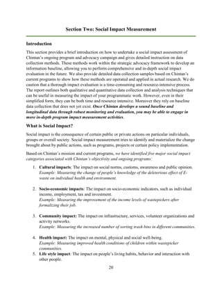 20
Section Two: Social Impact Measurement
Introduction
This section provides a brief introduction on how to undertake a social impact assessment of
Chintan’s ongoing program and advocacy campaign and gives detailed instruction on data
collection methods. These methods work within the strategic advocacy framework to develop an
information baseline, allowing you to perform comprehensive and in-depth social impact
evaluation in the future. We also provide detailed data collection samples based on Chintan’s
current programs to show how these methods are operated and applied in actual research. We do
caution that a thorough impact evaluation is a time-consuming and resource-intensive process.
The report outlines both qualitative and quantitative data collection and analysis techniques that
can be useful in measuring the impact of your programmatic work. However, even in their
simplified form, they can be both time and resource intensive. Moreover they rely on baseline
data collection that does not yet exist. Once Chintan develops a sound baseline and
longitudinal data through robust monitoring and evaluation, you may be able to engage in
more in-depth program impact measurement activities.
What is Social Impact?
Social impact is the consequence of certain public or private actions on particular individuals,
groups or overall society. Social impact measurement tries to identify and materialize the change
brought about by public actions, such as programs, projects or certain policy implementation.
Based on Chintan’s mission and current programs, we have identified five major social impact
categories associated with Chintan’s objectivity and ongoing programs:
1. Cultural impacts: The impact on social norms, customs, awareness and public opinion.
Example: Measuring the change of people’s knowledge of the deleterious effect of E-
waste on individual health and environment.
2. Socio-economic impacts: The impact on socio-economic indicators, such as individual
income, employment, tax and investment.
Example: Measuring the improvement of the income levels of wastepickers after
formalizing their job.
3. Community impact: The impact on infrastructure, services, volunteer organizations and
activity networks.
Example: Measuring the increased number of sorting trash bins in different communities.
4. Health impact: The impact on mental, physical and social well-being.
Example: Measuring improved health conditions of children within wastepicker
communities.
5. Life style impact: The impact on people’s living habits, behavior and interaction with
other people.
 