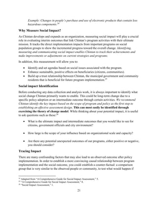 21
Example: Changes in people’s purchase and use of electronic products that contain less
hazardous components.24
Why Measure Social Impact?
As Chintan develops and expands as an organization, measuring social impact will play a crucial
role in evaluating interim outcomes that link Chintan’s program activities with their ultimate
mission. It tracks the direct implementation impacts from important programs on social
population groups to show the incremental progress toward the overall change. Identifying,
measuring and communicating social impact enables Chintan to track their achievements and
make improvements or adjustments on current strategies and programs.
In addition, this measurement will allow you to:
 Identify and set agendas based on social issues associated with the program.
 Enhance sustainable, positive effects on beneficiaries (citizens, communities).
 Build up a trust relationship between Chintan, the municipal government and community
residents that is beneficial for future program implementation.25
Social impact Identification
Before conducting any data collection and analysis work, it is always important to identify what
social change Chintan primarily wants to enable. This could be long-term change due to a
specific policy adoption or an intermediate outcome through certain activities. We recommend
Chintan identify the key impact based on the scope of program and policy as the first step to
establishing an effective assessment design. This can most easily be identified through
exercising the theory of change model. While thinking about your potential impact, it is useful
to ask questions such as these:26
 What is the ultimate impact and intermediate outcomes that you would like to see for
citizens, government officials and city environment?
 How large is the scope of your influence based on organizational scale and capacity?
 Are there any potential unexpected outcomes of our programs, either positive or negative,
you should consider?
Tracing Impact
There are many confounding factors that may also lead to an observed outcome after policy
implementation. In order to establish a more convincing causal relationship between program
implementation and the social outcome, you could establish a counter-factual: a comparison
group that is very similar to the observed people or community, to test what would happen if
24
Adapted from “A Comprehensive Guide for Social Impact Assessment,” 5.
25
“A Comprehensive Guide for Social Impact Assessment,” 8.
26
“Social Impact Assessment,” 1.
 