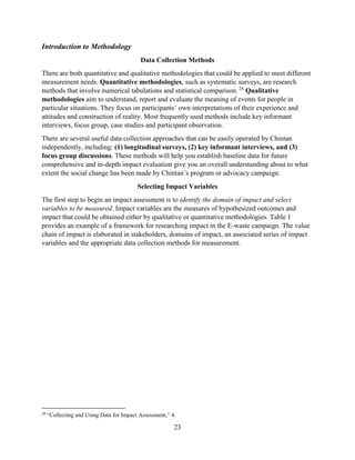 23
Introduction to Methodology
Data Collection Methods
There are both quantitative and qualitative methodologies that could be applied to meet different
measurement needs. Quantitative methodologies, such as systematic surveys, are research
methods that involve numerical tabulations and statistical comparison. 28
Qualitative
methodologies aim to understand, report and evaluate the meaning of events for people in
particular situations. They focus on participants’ own interpretations of their experience and
attitudes and construction of reality. Most frequently used methods include key informant
interviews, focus group, case studies and participant observation.
There are several useful data collection approaches that can be easily operated by Chintan
independently, including: (1) longitudinal surveys, (2) key informant interviews, and (3)
focus group discussions. These methods will help you establish baseline data for future
comprehensive and in-depth impact evaluation give you an overall understanding about to what
extent the social change has been made by Chintan’s program or advocacy campaign.
Selecting Impact Variables
The first step to begin an impact assessment is to identify the domain of impact and select
variables to be measured. Impact variables are the measures of hypothesized outcomes and
impact that could be obtained either by qualitative or quantitative methodologies. Table 1
provides an example of a framework for researching impact in the E-waste campaign. The value
chain of impact is elaborated in stakeholders, domains of impact, an associated series of impact
variables and the appropriate data collection methods for measurement.
28
“Collecting and Using Data for Impact Assessment,” 4.
 