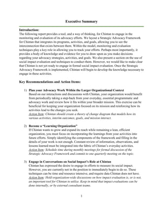1
Executive Summary
Introduction:
The following report provides a tool, and a way of thinking, for Chintan to engage in the
monitoring and evaluation of its advocacy efforts. We layout a Strategic Advocacy Framework
for Chintan that integrates its programs, activities, and goals, allowing you to see the
interconnection that exists between them. Within the model, monitoring and evaluation
techniques play a key role in allowing you to track your efforts. Perhaps most importantly, it
provides a body of knowledge and evidence for you to draw upon as you make decisions
regarding your advocacy strategies, activities, and goals. We also present a section on the use of
social impact evaluation and techniques to conduct them. However, we would like to make clear
that Chintan is not yet ready to engage in formal social impact evaluation. Once the Strategic
Advocacy Framework is implemented, Chintan will begin to develop the knowledge necessary to
engage in these activities.
Key Recommendations and Action Items:
1) Plan your Advocacy Work Within the Larger Organizational Context
Based on our interactions and discussions with Chintan, your organization would benefit
from periodically taking a step-back from your everyday, essential programmatic and
advocacy work and review how it fits within your broader mission. This exercise can be
beneficial for keeping your organization focused on its mission and reinforcing how its
activities lead to the changes you seek.
Action Item: Chintan should create a theory of change diagram that models how its
various activities, interim outcomes, goals, and mission interact.
2) Become a “Learning Organization”
If Chintan wants to grow and expand its reach while remaining a lean, efficient
organization, you must focus on incorporating the learnings from your activities into
future efforts. Simply identifying the components of the framework and filling in the
details of your work is not enough. Constant review of information, observations, and
lessons learned must be integrated into the fabric of Chintan’s everyday activities.
Action Item: Schedule time during monthly meetings for formal discussion of the
Strategic Advocacy Framework and commit to one quarterly meeting on the topic.
3) Engage in Conversations on Social Impact’s Role at Chintan
Chintan has expressed the desire to engage in efforts to measure its social impact.
However, you are currently not in the position to immediately begin to do so. These
techniques can be time and resource intensive, and require data Chintan does not have.
Action Item: Hold organization-wide discussions on how impact evaluation is, or is not,
an important tool for Chintan to utilize. Keep in mind that impact evaluations can be
done internally, or by external consultant teams.
 