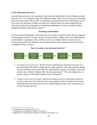 28
2. Key Informant Interviews
Key informant interviews are a qualitative data collection method that involves holding in-depth
interviews of 15 to 35 people to gain first-hand knowledge. With a loose structure, key informant
interviews aim to foster the free flow of information among interviewees by identifying a list of
key issues to be discussed. Chintan can utilize this method when you want to understand the
motivation, behaviors and perspectives of different stakeholders or when you need to further
interpret quantitative data analysis results.34
Advantage and limitations
The data collected through key informant interviews usually comes from those directly impacted
by the program or policy. Chintan can gain unexpected ideas, insights, and a new understanding
of stakeholder’s experiences with a relatively easy to use method. However, interviews can
easily generate bias if the informants are not representative of the target group or if interviewer
or interpreters bias is strong.35
Steps to conduct a key informant interview 36
1. Formulate survey questions: The first step of conducting key informant interview is to
precisely define the study by listing relevant study questions. The study questions should
be kept minimum with no more than five and should be specific; for example, “Do waste-
pickers enjoy a better livelihood after the training program?” “Does the program have a
positive impact on the health condition of the community?”
2. Prepare a short interview guide: Interviewers must be aware of what topics need to be
covered in the interviews and what main study questions need to be asked. Interviewers
should develop a short but clear interview guide listing the major issues and topics to be
covered in each interview.
34
“Conducting Key Informant Interviews,”1.
35
“Collecting and Using Data for Impact Assessment,” 1
36
Adapted from “Collecting and Using Data for Impact Assessment,” 2-4.
1. Formulate
Survey
Questions
2. Prepare an
Interview
Guide
3. Select Key
Informants
4. Conduct
Interviews
5. Analyze
Interview Data
 